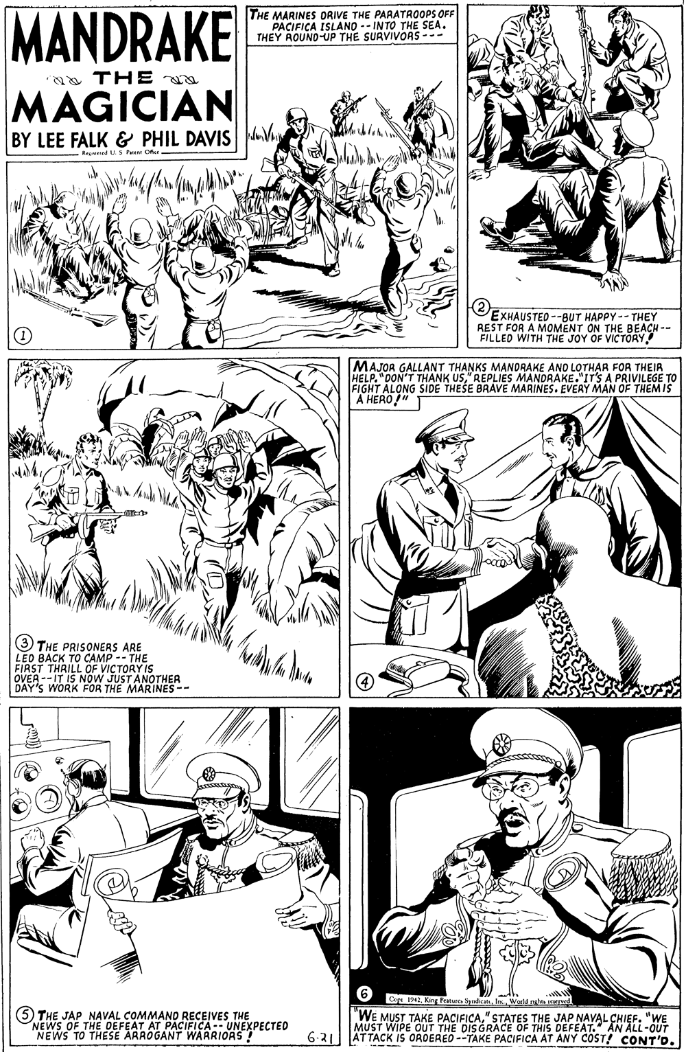 Organism OCR: MANDRAKE THE MARINES DRIVE THE PARATROOPS OFF PACIFICA ISLANO -- IN TO THE SEA. THEY AOUND-UP THE SURVIVORS --- a THE MAGICIAN BY LEE FALK & PHIL DAVIS MV M Reoned US Paant Oe EXHAUSTED --BUT HAPPY -- THEY REST FOR A MOMENT ON THE BEACH -- FILLED WITH THE JOY OF VICTORY MAJOR GALLANT THANKS MANDRAKE ANO LOTHAR FOR THEIR THELP. "DON'T THANK USREPLIES M EIGHT ALONG SIDE HESE BA S MANDRAKE."ITS APAE THEMIS PRIVILEGE TO A HERO!"T (3 THE PRISONERS ARE LEO BACK TO CAMP -- THE FIRST THRILL OF VICTORY IS OVER --IT IS NOW JUST ANOTHER DAY'S WORK FOR THE MARINES -- (5 THE JAP NAVAL COMMAND RECEIVES THE NEWS OF THE DEFEAT AT PACIFICA-- UNEXPECTED NEWS TO THESE ARROGANT WARRIORS! C 1942Ins Warld nla d "WE MUST TAKE PACIFICA" STATES THE JAP NAVAL CHIEF. "WE MUST WIPE OUT THE DISGRACE OF THIS DEFEAT." AN ALL-OUT 6-31 AT TACK IS ORDERED --TAKE PACIFICA AT ANY COST! CONT'D. MANDRAKE THE MARINES DRIVE THE PARATROOPS OFF PACIFICA ISLANO -- IN TO THE SEA. THEY AOUND-UP THE SURVIVORS --- a THE MAGICIAN BY LEE FALK & PHIL DAVIS MV M Reoned US Paant Oe EXHAUSTED --BUT HAPPY -- THEY REST FOR A MOMENT ON THE BEACH -- FILLED WITH THE JOY OF VICTORY MAJOR GALLANT THANKS MANDRAKE ANO LOTHAR FOR THEIR THELP. "DON'T THANK USREPLIES M EIGHT ALONG SIDE HESE BA S MANDRAKE."ITS APAE THEMIS PRIVILEGE TO A HERO!"T (3 THE PRISONERS ARE LEO BACK TO CAMP -- THE FIRST THRILL OF VICTORY IS OVER --IT IS NOW JUST ANOTHER DAY'S WORK FOR THE MARINES -- (5 THE JAP NAVAL COMMAND RECEIVES THE NEWS OF THE DEFEAT AT PACIFICA-- UNEXPECTED NEWS TO THESE ARROGANT WARRIORS! C 1942King FeatureIns Warld nla d "WE MUST TAKE PACIFICA" STATES THE JAP NAVAL CHIEF. "WE MUST WIPE OUT THE DISGRACE OF THIS DEFEAT." AN ALL-OUT 6-31 AT TACK IS ORDERED --TAKE PACIFICA AT ANY COST! CONT'D.