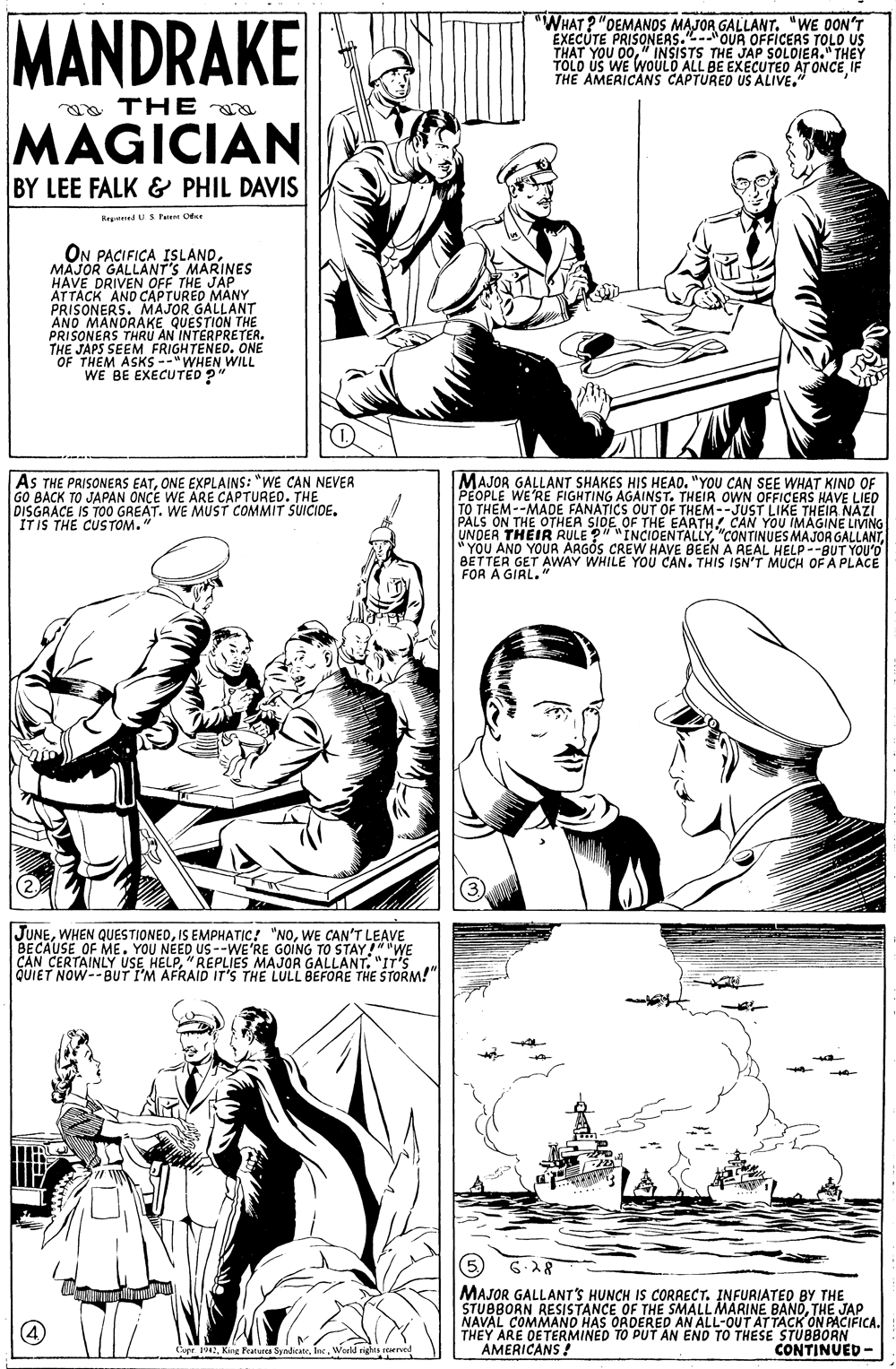 Font OCR: MANDRAKE "WHAT? "OEMANOS MAJOR GALLANT. "WE DON'T EXECUTE PRISONEAS.-OUR OFFICERS TOLO US THAT YOU 00" INSISTS THE JAP SOLOIER." THEY TOLD US WE WOULO ALL BE EXECUTEO AT ONCE IF THE AMERICANS CAPTURED US ALIVE." a THE a MAGICIAN BY LEE FALK & PHIL DAVIS Regened USFun Cde ON PACIFICA ISLANDMAJOR GALLANT'S MARINES HAVE DRIVEN OFF THE JAP ATTACK AND CAPTURED MANY PRISONERS. MAJOR GALLANT AND MANORAKE QUESTION THE PRISONERS THRU AN INTERPRETER. THE JAPS SEEM FRIGHTENED. ONE OF THEM ASKS --"WHEN WILL WE BE EXECUTED? AS THE PRISONERS EATONE EXPLAINS: "WE CAN NEVER GO BACK TO JAPAN ONCE WE ARE CAPTURED. THE DISGRACE IS TOO GREAT. WE MUST COMMIT SUICIDE. IT IS THE CUSTOM." MAJOR GALLANT SHAKES HIS HEAD. "YOU CAN SEE WHAT KIND OF PEOPLE WE'RE FIGHTING AGAINST. THEIR OWN OFFICERS HAVE LIED TO THEM--MADE FANATICS OUT OF THEM--JUST LIKE THEIR NAZI PALS ON THE OTHER SIDE OF THE EAATHCAN YOU IMAGINE LIVING H THEIR RULE ? * YOU AND YOUR BETTER GET AWAY WHILE YOÜ CAN. THIS ISN'T MUCH OF A PLACE FOR A GIRL. UNDER "INCIOENTALLYCREW HAVE BEEN A REAL HELP--BUT YOU'O JUNEWE CAN'T LEAVE BECAUSE OF ME. YOU NEED US--WE'RE GOING TO STAY"WE CAN CERTAINLY USE HELP"REPLIES MAJOR GALLANT. "IT'S QUIET NOW--BUT I'M AFRAID IT'S THE LULL BEFORE THE STORM!" MAJOR GALLANT'S HUNCH IS CORRECT. INFURIATED BY THE STUBBORN RESISTANCE OF THE SMALL MARINE BANOTHE JAP NAVAL COMMANO HAS ORDERED AN ALL-OUT ATTACK ON PACIFICA. THEY ARE OETERMINED TO PUT AN END TO THESE STUBBORN AMERICANS ! CopeWarld ri CONTINUED - MANDRAKE "WHAT? "OEMANOS MAJOR GALLANT. "WE DON'T EXECUTE PRISONEAS.-OUR OFFICERS TOLO US THAT YOU 00" INSISTS THE JAP SOLOIER." THEY TOLD US WE WOULO ALL BE EXECUTEO AT ONCE IF THE AMERICANS CAPTURED US ALIVE." a THE a MAGICIAN BY LEE FALK & PHIL DAVIS Regened USFun Cde ON PACIFICA ISLANDMAJOR GALLANT'S MARINES HAVE DRIVEN OFF THE JAP ATTACK AND CAPTURED MANY PRISONERS. MAJOR GALLANT AND MANORAKE QUESTION THE PRISONERS THRU AN INTERPRETER. THE JAPS SEEM FRIGHTENED. ONE OF THEM ASKS --"WHEN WILL WE BE EXECUTED? AS THE PRISONERS EATONE EXPLAINS: "WE CAN NEVER GO BACK TO JAPAN ONCE WE ARE CAPTURED. THE DISGRACE IS TOO GREAT. WE MUST COMMIT SUICIDE. IT IS THE CUSTOM." MAJOR GALLANT SHAKES HIS HEAD. "YOU CAN SEE WHAT KIND OF PEOPLE WE'RE FIGHTING AGAINST. THEIR OWN OFFICERS HAVE LIED TO THEM--MADE FANATICS OUT OF THEM--JUST LIKE THEIR NAZI PALS ON THE OTHER SIDE OF THE EAATHCAN YOU IMAGINE LIVING H THEIR RULE ? * YOU AND YOUR BETTER GET AWAY WHILE YOÜ CAN. THIS ISN'T MUCH OF A PLACE FOR A GIRL. UNDER "INCIOENTALLY"CONTINUES MAJOR GALLANTCREW HAVE BEEN A REAL HELP--BUT YOU'O JUNEWHEN QUESTIONEDIS EMPHATIC! "NOWE CAN'T LEAVE BECAUSE OF ME. YOU NEED US--WE'RE GOING TO STAY"WE CAN CERTAINLY USE HELP"REPLIES MAJOR GALLANT. "IT'S QUIET NOW--BUT I'M AFRAID IT'S THE LULL BEFORE THE STORM!" MAJOR GALLANT'S HUNCH IS CORRECT. INFURIATED BY THE STUBBORN RESISTANCE OF THE SMALL MARINE BANOTHE JAP NAVAL COMMANO HAS ORDERED AN ALL-OUT ATTACK ON PACIFICA. THEY ARE OETERMINED TO PUT AN END TO THESE STUBBORN AMERICANS ! CopeKing Peat SyadcateWarld ri CONTINUED -