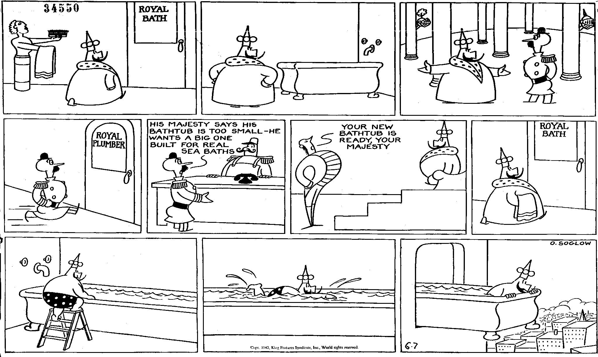 Rectangle OCR: 34550 ROYAL BATH 0 ROYAL PLUMBER HIS MAJESTY SAYS HIS BATHTUB IS TOO SMALL-HE WANTS A BIG ONE BUILT FOR REAL SEA BATHS YOUR NEW BATHTUB IS READYYOUR MAJESTY ROYAL BATH DR Copr. 1942World rights reserved. 6.7 O. SOGLOW 34550 ROYAL BATH 0 ROYAL PLUMBER HIS MAJESTY SAYS HIS BATHTUB IS TOO SMALL - HE WANTS A BIG ONE BUILT FOR REAL SEA BATHS YOUR NEW BATHTUB IS READYYOUR MAJESTY ROYAL BATH DR Copr . 1942King Features SyndicateWorld rights reserved . 6.7 O. SOGLOW