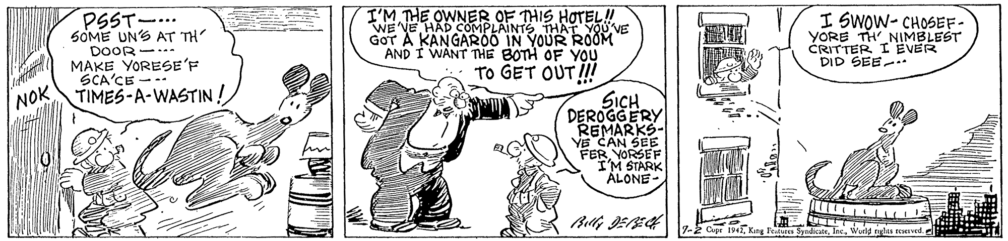 Illustration OCR: PSST-... SOME UN'S AT TH DOOR-. MAKE YORESE'F ?CACE- -- TIMES-A-WASTIN ! I'M THE OWNER OF THIS HOTEL! WE VE HAD COMPLAINTS THAT YOU'VE GOT A KANGAROO IN YOUR ROOM I SWOW- CHOSEF- YORE TH NIMBLEST CRITTER I EVER DID SEE-. AND I WANT THE BOTH OF YOU TO GET OUT I! SICH DEROGGERY REMARKS- VE CAN SEE FERYORSEF I'M STARK ALONE NOK 7-2 Copr 1942ehas teerved. PSST-... SOME UN'S AT TH DOOR-. MAKE YORESE'F ? CACE- -- TIMES-A-WASTIN ! I'M THE OWNER OF THIS HOTEL! WE VE HAD COMPLAINTS THAT YOU'VE GOT A KANGAROO IN YOUR ROOM I SWOW- CHOSEF- YORE TH NIMBLEST CRITTER I EVER DID SEE-. AND I WANT THE BOTH OF YOU TO GET OUT I! SICH DEROGGERY REMARKS- VE CAN SEE FERYORSEF I'M STARK ALONE NOK 7-2 Copr 1942King Feutures Syndicateehas teerved.