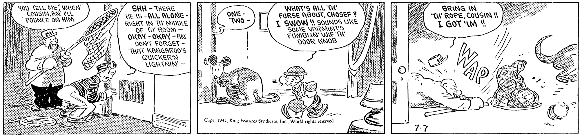 Line OCR: YOU TELL ME WHEN" COUSINAN I'LL POUNCE ON HIM SHH - THERE HE IS-ALL ALONE - RIGHT IN TH' MIDDLE OF TH' ROOM OKAY - OKAY -AN' DON'T FORGET- "THAT KANGARO0'S QUICKER'N LIGHTNIN - WHAT'S ALL TH' FURSE ABOUTCHOSEF ? I SWOW ! SOUNDS LIKE SOME VARMINT'S FUMBLIN' WIF TH DOOR KNOB ONE - TWO - BRING IN TH' ROPECOUSIN ! I GOT IM ! Cupr 1942World rights testrved 7.7 YOU TELL ME WHEN" COUSINAN I'LL POUNCE ON HIM SHH - THERE HE IS-ALL ALONE - RIGHT IN TH' MIDDLE OF TH' ROOM OKAY - OKAY -AN' DON'T FORGET- "THAT KANGARO0'S QUICKER'N LIGHTNIN - WHAT'S ALL TH' FURSE ABOUTCHOSEF ? I SWOW ! SOUNDS LIKE SOME VARMINT'S FUMBLIN' WIF TH DOOR KNOB ONE - TWO - BRING IN TH' ROPECOUSIN ! I GOT IM ! Cupr 1942Kng Features SyndicateWorld rights testrved 7.7