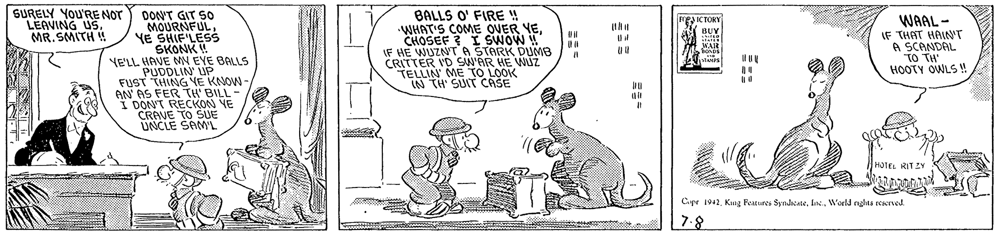 Art OCR: SURELY YOu'RE NOT LEAVING US. MR. SMITH ! DON'T GIT S0 MOURNFULYE SHIF'LESs SKONK ! YE'LL HAVE MY EYE BALLS PUDDLIN' UP FUST THING YE KNOW - AN' AS FER TH' BILL - I DON'T RECKON YE CRAVE TO SUE UNCLE SAML BALLS O' FIRE ! WHAT'S COME OUER YECHOSEF ? I SWOW ! IF HE WUZN'TA STARK DUMB CRITTER I'D SW'AR HE WUZ TELLIN' ME TO LOOK IN TH' SUIT CASE WAAL- IF THAT HAIN'T A SCANDAL TO TH' HOOTY OWLS ! FEIC TORY BUY WAR SONDS Il It HOTEL RITZY Cipr 1942. Kung Features SyndicateWorld nghts restved. |7.8 E:: SURELY YOu'RE NOT LEAVING US. MR. SMITH ! DON'T GIT S0 MOURNFULYE SHIF'LESs SKONK ! YE'LL HAVE MY EYE BALLS PUDDLIN' UP FUST THING YE KNOW - AN' AS FER TH' BILL - I DON'T RECKON YE CRAVE TO SUE UNCLE SAML BALLS O' FIRE ! WHAT'S COME OUER YECHOSEF ? I SWOW ! IF HE WUZN'TA STARK DUMB CRITTER I'D SW'AR HE WUZ TELLIN' ME TO LOOK IN TH' SUIT CASE WAAL- IF THAT HAIN'T A SCANDAL TO TH' HOOTY OWLS ! FEIC TORY BUY WAR SONDS Il It HOTEL RITZY Cipr 1942. Kung Features SyndicateWorld nghts restved. |7.8 E::