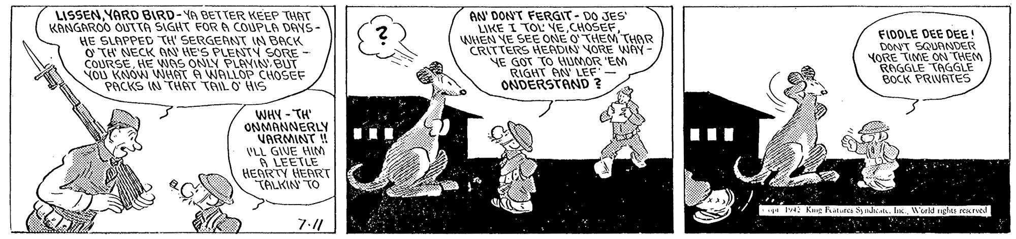Art OCR: LISSENYARD BIRD-YA BETTER KEEP THAT KANGAROO OUTTA SIGHT FORA COUPLA DAYS- HE SLAPPED TH' SERGEANT IN BACK O TH NECK ON HE'S PLENTY SORE - COURSEHE WAS ONLY PLAYIN BUT VOU KNOW NHAT A WALLOP CHOSEF PACKS IN THAT TAIL O HIS AN' DONT FERGIT - DO JES LIKE I TOL VECHOSEF WHEN YE SEE ONE O THEM THAR CRITTERS HEADIN VORE WAY- NE GOT TO HUMOR 'EM RIGHT AN LEF ONDERSTAND ? FIDOLE DEE DEE! DONT SQUANDER YORE TIME ON THEM RAGGLE TAGGLE BOCK PRIVATES WHY - TH' ONMANNERLY VARMINT ! ('LL GIVE HIM 6 LEETLE HEARTY HEART TALKIN TO y4 l4: Kug Fatutes Syndhiatu. Inx. World nghts rexrved 7:/ LISSENYARD BIRD-YA BETTER KEEP THAT KANGAROO OUTTA SIGHT FORA COUPLA DAYS- HE SLAPPED TH' SERGEANT IN BACK O TH NECK ON HE'S PLENTY SORE - COURSEHE WAS ONLY PLAYIN BUT VOU KNOW NHAT A WALLOP CHOSEF PACKS IN THAT TAIL O HIS AN' DONT FERGIT - DO JES LIKE I TOL VECHOSEF WHEN YE SEE ONE O THEM THAR CRITTERS HEADIN VORE WAY- NE GOT TO HUMOR 'EM RIGHT AN LEF ONDERSTAND ? FIDOLE DEE DEE! DONT SQUANDER YORE TIME ON THEM RAGGLE TAGGLE BOCK PRIVATES WHY - TH' ONMANNERLY VARMINT ! ('LL GIVE HIM 6 LEETLE HEARTY HEART TALKIN TO y4 l4: Kug Fatutes Syndhiatu. Inx. World nghts rexrved 7:/