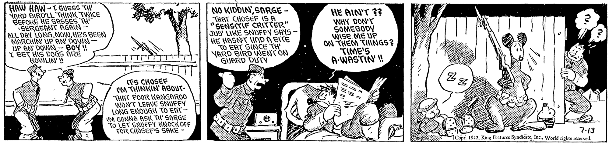 Sharing OCR: HAW HAW-I GUESS TW YARD BIRD'LL THINK TWICE BEFORE HE SASSES TH SERGEANT AGAIN- ALL DAY LONGHE'S BEEN MARCHIN UP AN DOWN- UP AN DOWN-BOY IBET HIS DOGS ARE HOWLIN! NO KIDBINSARGE - THAT CHOSEF IS A "SENSITIF CRIFTER" JUS LIKE SNUFFY SAYS- HE HASNT HAD A BITE TO EAT SINCE TH YARD BIRD WENT ON GUARD DUTY HE ÁIN'T 3? WHY DON'T SOMEBODY WISE ME UP ON THEM THINGS? TIME'S A-WASTIN' ! (TS CHOSEF (M THINKIN' ABOUT- THAT POOR KANGAROO WON'T LEAVE SNJFFY LONG ENOUGH TO EAT- VM GONNA ASK TH' SARGE TO LET SNUFFY KNOCK OFF FOR CHOSEFIS SAKE - 7:13 1CopiWorld rights reserved. HAW HAW-I GUESS TW YARD BIRD'LL THINK TWICE BEFORE HE SASSES TH SERGEANT AGAIN- ALL DAY LONGHE'S BEEN MARCHIN UP AN DOWN- UP AN DOWN-BOY IBET HIS DOGS ARE HOWLIN! NO KIDBINSARGE - THAT CHOSEF IS A "SENSITIF CRIFTER" JUS LIKE SNUFFY SAYS- HE HASNT HAD A BITE TO EAT SINCE TH YARD BIRD WENT ON GUARD DUTY HE ÁIN'T 3? WHY DON'T SOMEBODY WISE ME UP ON THEM THINGS? TIME'S A-WASTIN' ! (TS CHOSEF (M THINKIN' ABOUT- THAT POOR KANGAROO WON'T LEAVE SNJFFY LONG ENOUGH TO EAT- VM GONNA ASK TH' SARGE TO LET SNUFFY KNOCK OFF FOR CHOSEFIS SAKE - 7:13 1CopiKing Peatures SyndicateWorld rights reserved.