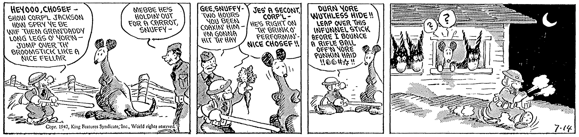 Rectangle OCR: GEESNUFFY- TWO HOURS VOU BEEN COAXIN' HIM -/ HE'S RIGHT ON UM GONNA HIT TH HAY DURN YORE WUTHLESS HIDE! LEAP OVER THIS INFUNNEL STICK AFORE I BOUNCE A RIFLE BALL YORE JES A SECONTCORP'L- HEYO00CHOSEF - SHOW CORP'L JACKSON HOW SPRY YE BE WIF THEM GRAN'DADDY LONG LEGS O YOR'N- JUMP OVER TH BROOMSTICK LIKE A NICE FELLAR MEBBE HEIS HOLDIN'OUT FOR A CARROTSNUFFY- TH' BRINKO PERFORMIN'- NICE CHOSEF 66#!! Copr. 1942World rights reserved 7.14 GEESNUFFY- TWO HOURS VOU BEEN COAXIN' HIM -/ HE'S RIGHT ON UM GONNA HIT TH HAY DURN YORE WUTHLESS HIDE! LEAP OVER THIS INFUNNEL STICK AFORE I BOUNCE A RIFLE BALL YORE JES A SECONTCORP'L- HEYO00CHOSEF - SHOW CORP'L JACKSON HOW SPRY YE BE WIF THEM GRAN'DADDY LONG LEGS O YOR'N- JUMP OVER TH BROOMSTICK LIKE A NICE FELLAR MEBBE HEIS HOLDIN'OUT FOR A CARROTSNUFFY- TH' BRINKO PERFORMIN'- NICE CHOSEF 66#!! Copr. 1942King Features SyndicateWorld rights reserved 7.14