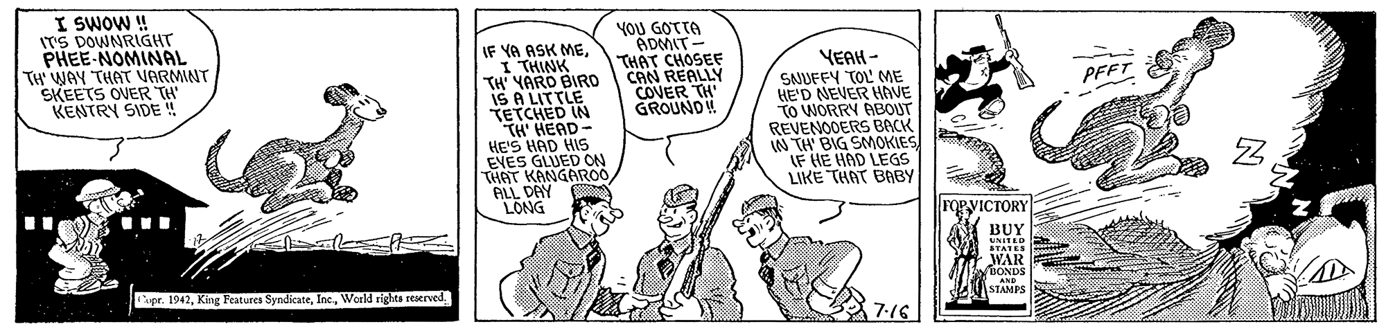Illustration OCR: I SWOW ! ITS DOWNRIGHT PHEE-NOMINAL TH WAY THAT VARMINT SKEETS OVER TH KENTRY SIDE ! YOU GOTTA ADMIT- THAT CHOSEE CAN REALLY COVER TH' GROUNDW IF YA ASK MEI THINK TH' YARO BIRO IS A LITTLE TETCHED IN TH' HEAD- HE'S HAD HIS EVES GLUED ON THAT KANGAROO ALL DAY LONG YEAH- SNUFFY TOL' ME HE'D NEVER HAVE TO WORRY ABOUT REVENOOERS BACK IN TH BIG SMOKIES IF HE HAD LEGS LIKE THAT BABY PFFT FORVICTORY BUY UNITED STATES WAIR BONDS apr. 1942World rights reserved. AND STAMPS 7:16 I SWOW ! ITS DOWNRIGHT PHEE-NOMINAL TH WAY THAT VARMINT SKEETS OVER TH KENTRY SIDE ! YOU GOTTA ADMIT- THAT CHOSEE CAN REALLY COVER TH' GROUNDW IF YA ASK MEI THINK TH' YARO BIRO IS A LITTLE TETCHED IN TH' HEAD- HE'S HAD HIS EVES GLUED ON THAT KANGAROO ALL DAY LONG YEAH- SNUFFY TOL' ME HE'D NEVER HAVE TO WORRY ABOUT REVENOOERS BACK IN TH BIG SMOKIES IF HE HAD LEGS LIKE THAT BABY PFFT FORVICTORY BUY UNITED STATES WAIR BONDS apr. 1942King Features SyndicateWorld rights reserved. AND STAMPS 7:16