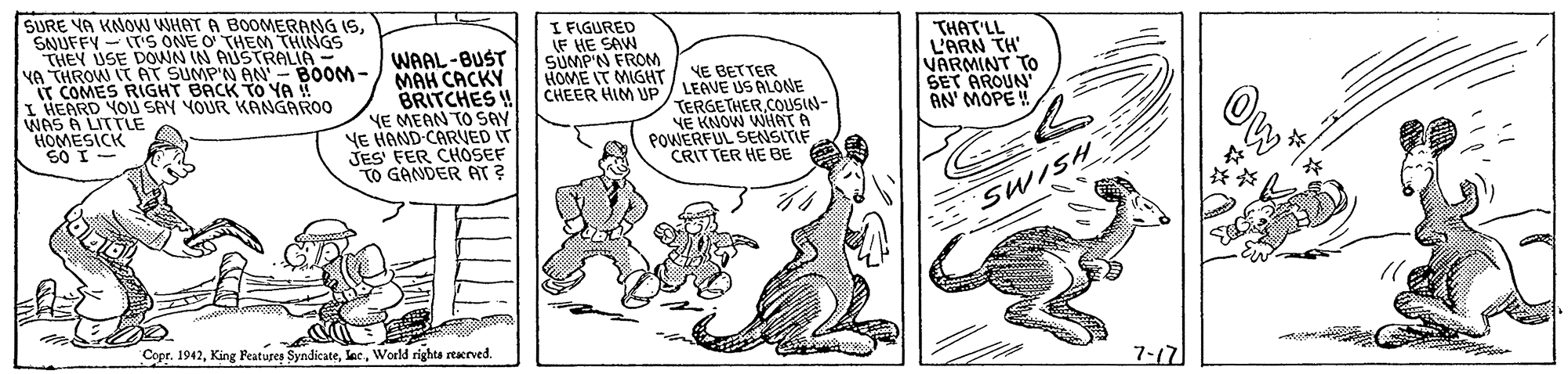 Font OCR: SURE YA KNOW WHAT A BOOMERANG ISSNUFFY - T'S ONE O THEM THINGS THEY USE DOWN IN AUSTRALIA - YA THROW ITAT SUMP'N AN'- BOOM- IT COMES RIGHT BACK TO YA I HEARD YOU SAY YOUR KANGAROO WAS A LITTLE HOMESICK 60 I- WAAL-BUST MAH CACKY BRITCHES ! YE MEAN TO SAY VE HAND CARVED IT JES' FER CHOSEF TO GANDER AT? I FIGURED LF HE SAW SUMP'N FROM HOME IT MIGHT CHEER HIM UP / LEAVE US ALONE THAT'LL L'ARN TH' VARMINT TO SET AROUN AN' MOPE! NE BETTER TERGETHERCOLUSIN- YE KNOW WIHAT A POWERFUL SENSITIF CRITTER HE BE Ow SWISH Copr. 1942World righta rterved. 7-17 SURE YA KNOW WHAT A BOOMERANG ISSNUFFY - T'S ONE O THEM THINGS THEY USE DOWN IN AUSTRALIA - YA THROW ITAT SUMP'N AN'- BOOM- IT COMES RIGHT BACK TO YA I HEARD YOU SAY YOUR KANGAROO WAS A LITTLE HOMESICK 60 I- WAAL-BUST MAH CACKY BRITCHES ! YE MEAN TO SAY VE HAND CARVED IT JES' FER CHOSEF TO GANDER AT? I FIGURED LF HE SAW SUMP'N FROM HOME IT MIGHT CHEER HIM UP / LEAVE US ALONE THAT'LL L'ARN TH' VARMINT TO SET AROUN AN' MOPE! NE BETTER TERGETHERCOLUSIN- YE KNOW WIHAT A POWERFUL SENSITIF CRITTER HE BE Ow SWISH Copr. 1942King Peatures SyndicateWorld righta rterved. 7-17