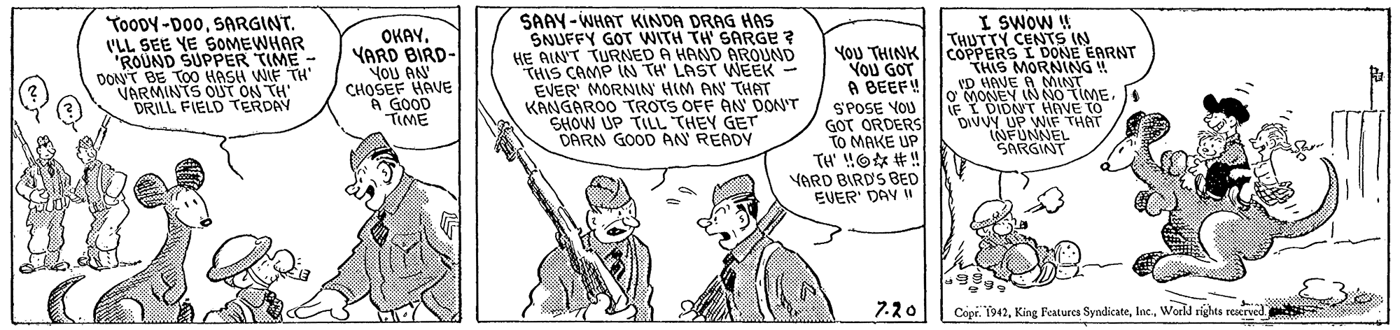Cartoon OCR: TooDY-D00SARGINT. 'LL SEE YE SOMEWHAR ROUND SUPPER TIME - DON'T BE TO0 HASH WIF TH' VARMINTS OUT ON TH DRILL FIELD TERDAY OKAYYARD BIRD- YoU ANN CHOSEF HAVE A GOOD TIME SAAY-WHAT KINDA DRAG HAS SNUFFY GOT WITH TH SARGE ? HE AIN'T TURNED A HAND AROUND THIS CAMP IN TH' LAST WEEK - EVER' MORNIN HIM AN THAT KANGAROO TROTS OFF AN DON'T SHOW UP TILL THEY GET DARN GOOD AN READY YOU THINK YOU GOT A BEEF! S'POSE VOU GOT ORDERS TO MAKE UP TH' !O #! YARD BIRD'S BED EVER' DAV I I SWOW W THUTTY CENTS IN COPPERS I DONE EARNT THIS MORNING ! VD HAVE A NMINT O MONEY INNO TIME. IF I DIDNT HAVE TÓ DIVUY UP WIF THAT NFUNNEL SARGINT 7.20 Copr. 1942World rights rescrved. TooDY-D00SARGINT. 'LL SEE YE SOMEWHAR ROUND SUPPER TIME - DON'T BE TO0 HASH WIF TH' VARMINTS OUT ON TH DRILL FIELD TERDAY OKAYYARD BIRD- YoU ANN CHOSEF HAVE A GOOD TIME SAAY-WHAT KINDA DRAG HAS SNUFFY GOT WITH TH SARGE ? HE AIN'T TURNED A HAND AROUND THIS CAMP IN TH' LAST WEEK - EVER' MORNIN HIM AN THAT KANGAROO TROTS OFF AN DON'T SHOW UP TILL THEY GET DARN GOOD AN READY YOU THINK YOU GOT A BEEF! S'POSE VOU GOT ORDERS TO MAKE UP TH' !O #! YARD BIRD'S BED EVER' DAV I I SWOW W THUTTY CENTS IN COPPERS I DONE EARNT THIS MORNING ! VD HAVE A NMINT O MONEY INNO TIME. IF I DIDNT HAVE TÓ DIVUY UP WIF THAT NFUNNEL SARGINT 7.20 Copr. 1942King Features SyndicateWorld rights rescrved.