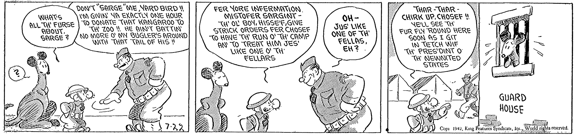 Gesture OCR: DON'T "SARGE"ME YARD BIRD ! I'M GIVIN YA EXACTLY ONE HOUR ALL TH' FURSE TO DONATE THAT KANGARO0 TO FER YORE INFERMATION. MISTOFER SARGINT- TH' OL' BOYGIVE STRICK ORDERS FER CHOSEF TO HAVE TH' RUN O' TH' CAMP AN TO TREAT HIM JES LIKE ONE O TH FELLARS THAR -THAR- CHIRK UP. CHOSEF ! NE'LL SEE TH" FUR FLY 'ROUND HERE SOON AS I GIT IN TETCH WIF TH' PRES'DINT O TH' NEWNITED STATES WHATS TH Z00 !! HE QINT BATTIN NO MORE O' MY BUGLER'S AROUND WITH THAT TAIL OF HIS OH- JUS' LIKE ONE OF TH' FELLASEH? ABOUT. SARGE ? GUARD HOUSE 7:22 Copa 1942World rights reserved. DON'T "SARGE"ME YARD BIRD ! I'M GIVIN YA EXACTLY ONE HOUR ALL TH' FURSE TO DONATE THAT KANGARO0 TO FER YORE INFERMATION. MISTOFER SARGINT- TH' OL' BOYGIVE STRICK ORDERS FER CHOSEF TO HAVE TH' RUN O' TH' CAMP AN TO TREAT HIM JES LIKE ONE O TH FELLARS THAR -THAR- CHIRK UP. CHOSEF ! NE'LL SEE TH" FUR FLY 'ROUND HERE SOON AS I GIT IN TETCH WIF TH' PRES'DINT O TH' NEWNITED STATES WHATS TH Z00 !! HE QINT BATTIN NO MORE O' MY BUGLER'S AROUND WITH THAT TAIL OF HIS OH- JUS' LIKE ONE OF TH' FELLASEH? ABOUT. SARGE ? GUARD HOUSE 7:22 Copa 1942King Features SyndacateWorld rights reserved.
