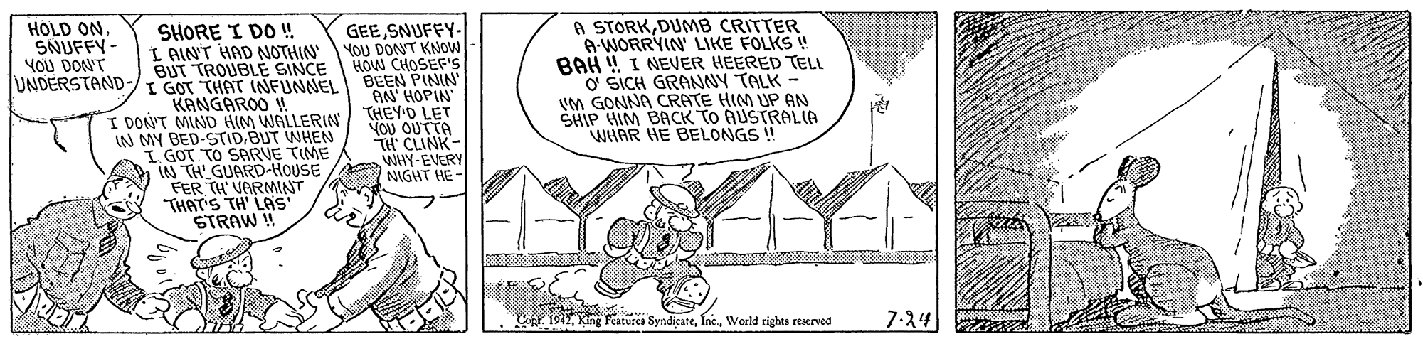 Monochrome OCR: A STORKDUMB CRITTER A-WORRYIN' LIKE FOLKS ! BAH ! I NEVER HEERED TELL O SICH GRANNY TALK UM GONNA CRATE HIM UP AN SHIP HIM BACK TO AUSTRAL(A WHAR HE BELONGS ! HOLD ONSNUFFY - YOU DON'T SHORE I DO ! I AIN'T HAD NOTHIN BUT TROUBLE SINCE UNDERSTAND-/ GOT THAT INFUNNEL KANGAROO ! I DON'T MIND HIM WALLERIN IN MY BED-STIDBUT WHEN I GOT TO SARVE TIME LN TH GUARD-HOUSE FER TH VARMINT THAT'S TH' LAS STRAW ! GEESNUFFY- YOU DONT KNOW HOW CHOSEF'S BEEN PININ AN' HOPIN THEY'D LET YOU OUTTA TH' CLINK WHY-EVERY NIGHT HE- Cnt. 194World rights rescrved 7-24 A STORKDUMB CRITTER A-WORRYIN' LIKE FOLKS ! BAH ! I NEVER HEERED TELL O SICH GRANNY TALK UM GONNA CRATE HIM UP AN SHIP HIM BACK TO AUSTRAL(A WHAR HE BELONGS ! HOLD ONSNUFFY - YOU DON'T SHORE I DO ! I AIN'T HAD NOTHIN BUT TROUBLE SINCE UNDERSTAND-/ GOT THAT INFUNNEL KANGAROO ! I DON'T MIND HIM WALLERIN IN MY BED-STIDBUT WHEN I GOT TO SARVE TIME LN TH GUARD-HOUSE FER TH VARMINT THAT'S TH' LAS STRAW ! GEESNUFFY- YOU DONT KNOW HOW CHOSEF'S BEEN PININ AN' HOPIN THEY'D LET YOU OUTTA TH' CLINK WHY-EVERY NIGHT HE- Cnt. 194King aturcs SyndicateWorld rights rescrved 7-24