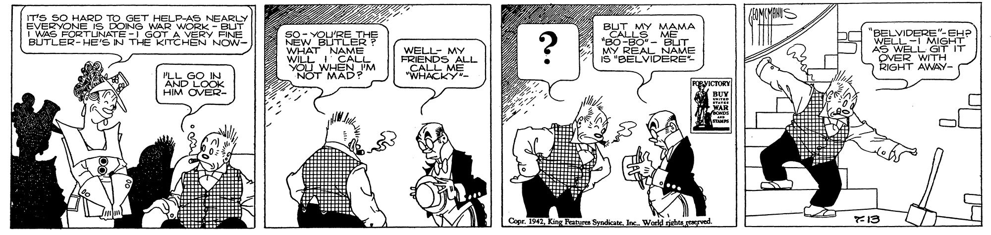 Comics OCR: IT'S SO HARD TO GET HELP-AS NEARLY EVERYONE IS DOING WAR WORK - BUT I WAS FORTUNATE - GOT A VERY FINE BÜTLER-HE'S IN THE KITCHEN NOW- SO- YOU'RE THE NEW BUTLER WHAT NAME WILL CALL YOU WHEN IM NOT MAD? BUT MY MAMA CALLS ME "BO-BO - BUT MY REAL NAME IS "BELVIDERE 'BELVIDERE"-EH? WELL-I MIGHT AS WELL GIT IT ÖVER WITH RIGHT AWAY- WELL- MY FRIENDS ALL „CALL ME "WHACKY- O LOOK HIM OVER gyICTORY Copr. 1942Inc. World rights.rerved. 13 IT'S SO HARD TO GET HELP-AS NEARLY EVERYONE IS DOING WAR WORK - BUT I WAS FORTUNATE - GOT A VERY FINE BÜTLER-HE'S IN THE KITCHEN NOW- SO- YOU'RE THE NEW BUTLER WHAT NAME WILL CALL YOU WHEN IM NOT MAD? BUT MY MAMA CALLS ME "BO-BO - BUT MY REAL NAME IS "BELVIDERE 'BELVIDERE"-EH? WELL-I MIGHT AS WELL GIT IT ÖVER WITH RIGHT AWAY- WELL- MY FRIENDS ALL „CALL ME "WHACKY- O LOOK HIM OVER gyICTORY Copr. 1942King Peatures SyndicateInc. World rights.rerved. 13