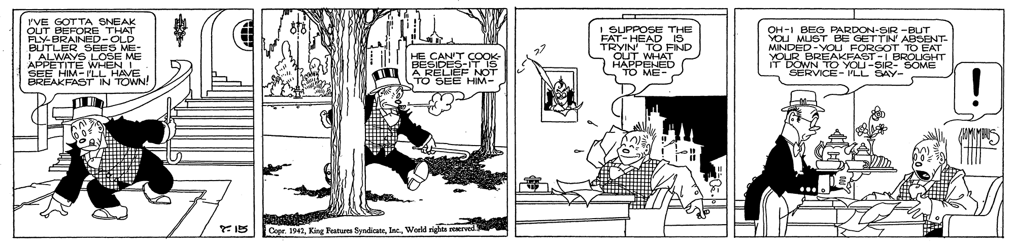 Illustration OCR: PVE GOTTA SNEAK OUT BEFORE THAT FLY-BRAINED-OLD BUTLER SEES ME- S LOSE SUPPOSE THE FAT-HEAD IS_ TRYIN TO FIND WHAT OH-I BEG PARDON-SIR -BUT YOU MUST BE GETTIN' ABSENT- MINDED-YOLU FORGOT TO EAT YOUR BREAKFAST -I BROIGHT DOWN TO YOU-SIR- SOME HE CANT CO I ALWAYS APPETITE WHEN I SEE HIM-I'LL HAVE BREAKFAST IN TOWN! ME OPPENES SERVICE- ILL SAY- TO SEE HIM- Copr. 1942World rights reserved PVE GOTTA SNEAK OUT BEFORE THAT FLY-BRAINED-OLD BUTLER SEES ME- S LOSE SUPPOSE THE FAT-HEAD IS_ TRYIN TO FIND WHAT OH-I BEG PARDON-SIR -BUT YOU MUST BE GETTIN' ABSENT- MINDED-YOLU FORGOT TO EAT YOUR BREAKFAST -I BROIGHT DOWN TO YOU-SIR- SOME HE CANT CO I ALWAYS APPETITE WHEN I SEE HIM-I'LL HAVE BREAKFAST IN TOWN! ME OPPENES SERVICE- ILL SAY- TO SEE HIM- Copr. 1942King Features SyndicateWorld rights reserved