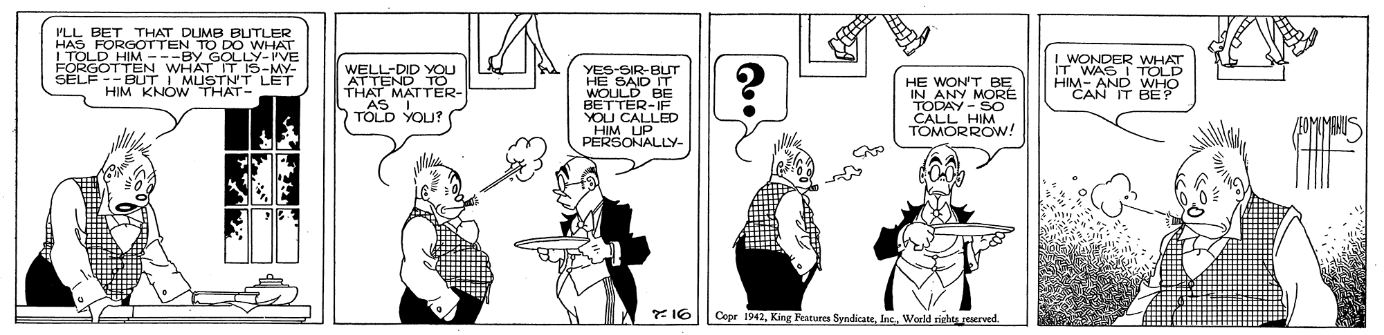 Parallel OCR: PLL BET THAT UMB HAS FORGOTTEN TO DO WHAT ITOLD HIM ---BY GOLLY-IVE FORGOTTEN WHAT IT IS-MY- SELF -- BUT I MUSTNT LET HIM KNOW THAT- WELL-DID YOU THAT MATTER- AS TOLD YOU? YES-SIR-BUT HE SAID IT WOLULD BE BETTER-IF YOU CALLED HIM UP PERSONALLY- HE WON'T BE IN ANY MORE TODAY - SO CALL HIM TOMORROW! I WONDER WHAT IT WAS I TOLD HIM- AND WHO CAN IT BE? 7 16 Copr 1942Inc. World rishts reerved. PLL BET THAT UMB HAS FORGOTTEN TO DO WHAT ITOLD HIM ---BY GOLLY-IVE FORGOTTEN WHAT IT IS-MY- SELF -- BUT I MUSTNT LET HIM KNOW THAT- WELL-DID YOU THAT MATTER- AS TOLD YOU? YES-SIR-BUT HE SAID IT WOLULD BE BETTER-IF YOU CALLED HIM UP PERSONALLY- HE WON'T BE IN ANY MORE TODAY - SO CALL HIM TOMORROW! I WONDER WHAT IT WAS I TOLD HIM- AND WHO CAN IT BE? 7 16 Copr 1942King Features SyndicateInc. World rishts reerved.