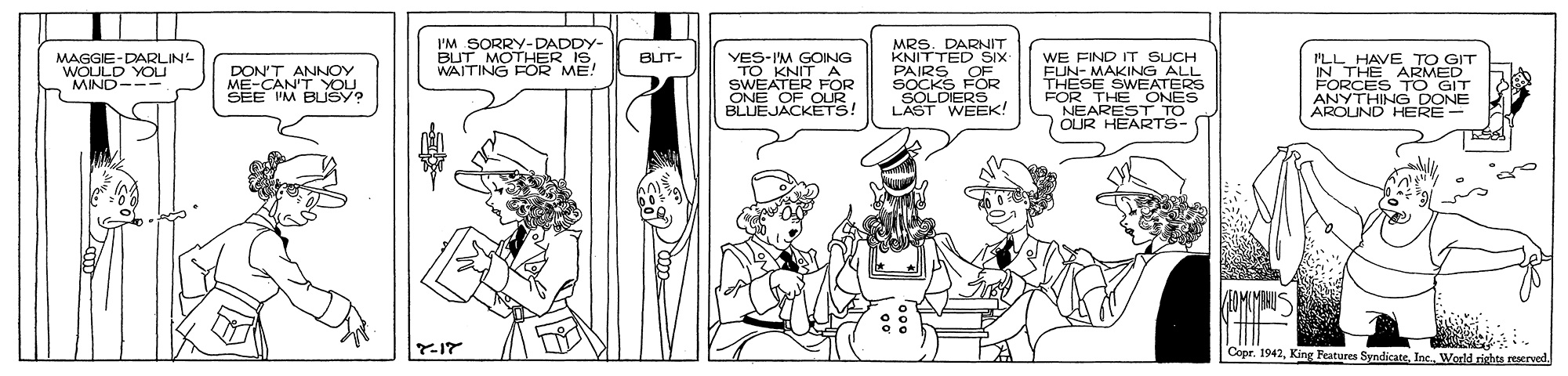 Line OCR: MAGGIE-DARLIN WOULD YOU MIND- I'M SORRY-DADDY- BUT MOTHER ISWAITING FOR ME! MRS. DARNIT KNITTED SIX PAIRS OF SOCKS FOR SOLDERS LAST WEEK! BUT- DON'T ANNOY ME-CAN'T YOU SEE 'M BUSY? YES-IM GOING TO KNIT A SWEATER FOR ONE OF OUR BLUEJÄCKETS! WE FIND IT SUCH FUN- MAKING ALL THESE SWEATERS ILL HAVE TO GIT IN THE ARMED FORCES TO GIT NYTHING DONE HERE- Copr. 1942Inc. Woeld rights reserved MAGGIE-DARLIN WOULD YOU MIND- I'M SORRY-DADDY- BUT MOTHER ISWAITING FOR ME! MRS. DARNIT KNITTED SIX PAIRS OF SOCKS FOR SOLDERS LAST WEEK! BUT- DON'T ANNOY ME-CAN'T YOU SEE 'M BUSY? YES-IM GOING TO KNIT A SWEATER FOR ONE OF OUR BLUEJÄCKETS! WE FIND IT SUCH FUN- MAKING ALL THESE SWEATERS ILL HAVE TO GIT IN THE ARMED FORCES TO GIT NYTHING DONE HERE- Copr. 1942King Features SyndicateInc. Woeld rights reserved