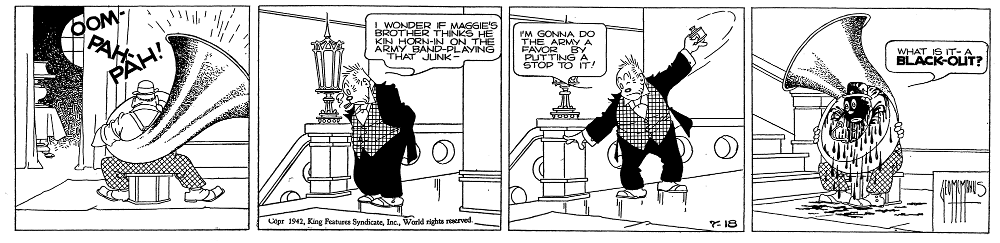 Rectangle OCR: OOM L WONDER IF MAGGIE'S BROTHER THINKS KIN HORN-IN ON THE ARMY BAND-PL THAT JUNK- I'M GONNA DO THE ARMY A FAVOR BY TING A PLAYING PAH! WHAT IS IT- A BLACK-OUT? TO IT! Copr 1942Warld rights reserved. * 18 OOM L WONDER IF MAGGIE'S BROTHER THINKS KIN HORN-IN ON THE ARMY BAND-PL THAT JUNK- I'M GONNA DO THE ARMY A FAVOR BY TING A PLAYING PAH! WHAT IS IT- A BLACK-OUT? TO IT! Copr 1942King Features SyndicateWarld rights reserved. * 18