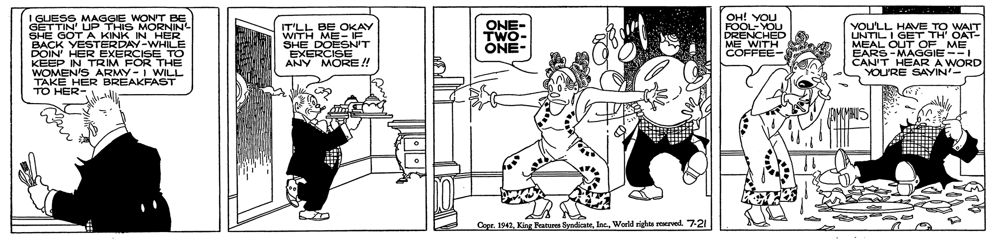 Art OCR: I GUESS MAGGIE WON'T BE GETTIN' UP THIS MORNIN SHE GOT A KINK IN HER BACK YESTERDAY-WHILE DOIN' HER EXERCISE TO KEEP IN TRIM FOR THE WOMEN'S ARMY -I WILL TAKE HER BREAKFAST TO HER- OH! YOU FOOL-YOU DRENCHED ME WITH COFFEE- ONE- TWO- IT'LL BE OKAY WITH ME- IF SHE DOESN'T EXERCISE ANY MORE ! You'LL HAVE TO WAIT UNTILI GET TH' OAT- MEAL OUT OF ME EARS -MAGGIE --I CAN'T HEAR A WORD YOU'RE SAYIN- ONE- Copr. 1942World rights reerved. 7-21 I GUESS MAGGIE WON'T BE GETTIN' UP THIS MORNIN SHE GOT A KINK IN HER BACK YESTERDAY-WHILE DOIN' HER EXERCISE TO KEEP IN TRIM FOR THE WOMEN'S ARMY -I WILL TAKE HER BREAKFAST TO HER- OH! YOU FOOL-YOU DRENCHED ME WITH COFFEE- ONE- TWO- IT'LL BE OKAY WITH ME- IF SHE DOESN'T EXERCISE ANY MORE ! You'LL HAVE TO WAIT UNTILI GET TH' OAT- MEAL OUT OF ME EARS -MAGGIE --I CAN'T HEAR A WORD YOU'RE SAYIN- ONE- Copr. 1942King Features SyndicateWorld rights reerved. 7-21