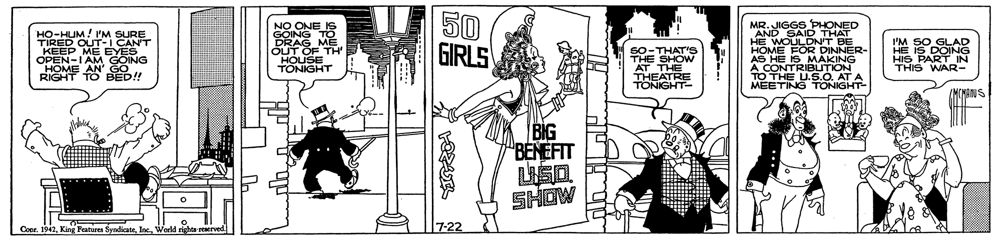 Parallel OCR: 50 GIRLS MR. JIGGS PHONED AND SAID THAT HO-HUM! I'M SURE TIRED OUT-I CANT KEEP ME EYES OPEN-I AM GOING HOME AN' GO. RIGHT TO BED! NO ONE IS GOING T DRAG ME ÕUT OF TH' HOUSE TONIGHT SO-THAT'Ss THE SHOW AT THE THEATRE TONIGHT- HOME FOR DINNER- AS HE IS MAKING A CONTRIBLTION TO THE U.5.0. AT A MEETING TONIGHT I'M SO GLAD HE IS DOING HIS PART IN THIS WAR- /MCNATUS BIG BENEFIT SHOW Conr. 1942World rights n 7-22 50 GIRLS MR. JIGGS PHONED AND SAID THAT HO-HUM! I'M SURE TIRED OUT-I CANT KEEP ME EYES OPEN-I AM GOING HOME AN' GO. RIGHT TO BED! NO ONE IS GOING T DRAG ME ÕUT OF TH' HOUSE TONIGHT SO-THAT'Ss THE SHOW AT THE THEATRE TONIGHT- HOME FOR DINNER- AS HE IS MAKING A CONTRIBLTION TO THE U.5.0. AT A MEETING TONIGHT I'M SO GLAD HE IS DOING HIS PART IN THIS WAR- /MCNATUS BIG BENEFIT SHOW Conr. 1942King Features SyndicateWorld rights n 7-22