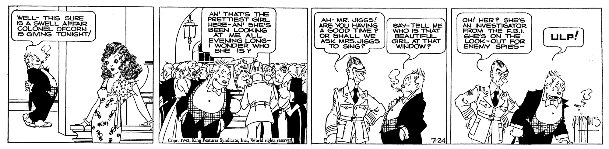Parallel OCR: AN' THAT'S THE PRETTIEST GIRL HERE-AN SHE'S BEEN LOOKING AT ME ALL EVENING LONG- WONDER WHO SHE IS ? WELL- THIS SURE IS A SWELL AFFAIR CNEL OFCORN AH- MR. JIGGS! ARE YOU HAVING A GOOD TIME OR SHALL WE ASK MRS.JIGGS TO SING? SAY-TELL ME WHO IS THAT BEAUTIFUL GIRL AT THAT WINDOW? OH! HER? SHE'S AN INVESTIGATOR FROM THE F.B.I. SHE'S ON THE LOOK-OUT FOR ENEMY SPIES- ONIGHT! ULP! Copr. 1942Worla rights reserve 7-24 AN' THAT'S THE PRETTIEST GIRL HERE-AN SHE'S BEEN LOOKING AT ME ALL EVENING LONG- WONDER WHO SHE IS ? WELL- THIS SURE IS A SWELL AFFAIR CNEL OFCORN AH- MR. JIGGS! ARE YOU HAVING A GOOD TIME OR SHALL WE ASK MRS.JIGGS TO SING? SAY-TELL ME WHO IS THAT BEAUTIFUL GIRL AT THAT WINDOW? OH! HER? SHE'S AN INVESTIGATOR FROM THE F.B.I. SHE'S ON THE LOOK-OUT FOR ENEMY SPIES- ONIGHT! ULP! Copr. 1942King Features SyndicateWorla rights reserve 7-24