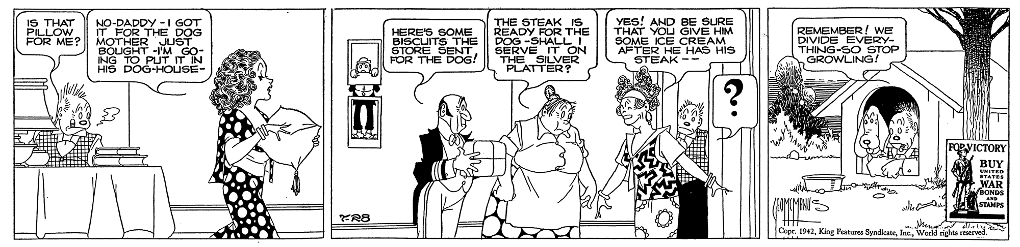 Line OCR: NO-DADDY -I GOT IT FOR THE DOG MOTHER JUST BOUGHT -1'M GO- ING TO PUTIT IN HIS DOG-HOUSE- THE STEAK IS READY FOR THE DOG -SHALL I SERVE IT ON THE SILVER PLATTER? YES! AND BE SURE THAT YOU GIVE HIM SOME ICE CREAM AFTER HE HAS HIS STEAK -- IS THAT PILLOW FOR ME? HERE'S SOME BISCUITS THE STORE SENTFOR THE DOG! REMEMBER! WE DIVIDE EVERY- THING-SO STOP GROWLING! FORVICTORY BUY UNITED STATEE WAR BONDS IAIMIMANIS AND STAMPS Men T Copr. 1942World rights reserved. NO-DADDY -I GOT IT FOR THE DOG MOTHER JUST BOUGHT -1'M GO- ING TO PUTIT IN HIS DOG-HOUSE- THE STEAK IS READY FOR THE DOG -SHALL I SERVE IT ON THE SILVER PLATTER? YES! AND BE SURE THAT YOU GIVE HIM SOME ICE CREAM AFTER HE HAS HIS STEAK -- IS THAT PILLOW FOR ME? HERE'S SOME BISCUITS THE STORE SENTFOR THE DOG! REMEMBER! WE DIVIDE EVERY- THING-SO STOP GROWLING! FORVICTORY BUY UNITED STATEE WAR BONDS IAIMIMANIS AND STAMPS Men T Copr. 1942King Peatures SyndicateWorld rights reserved.