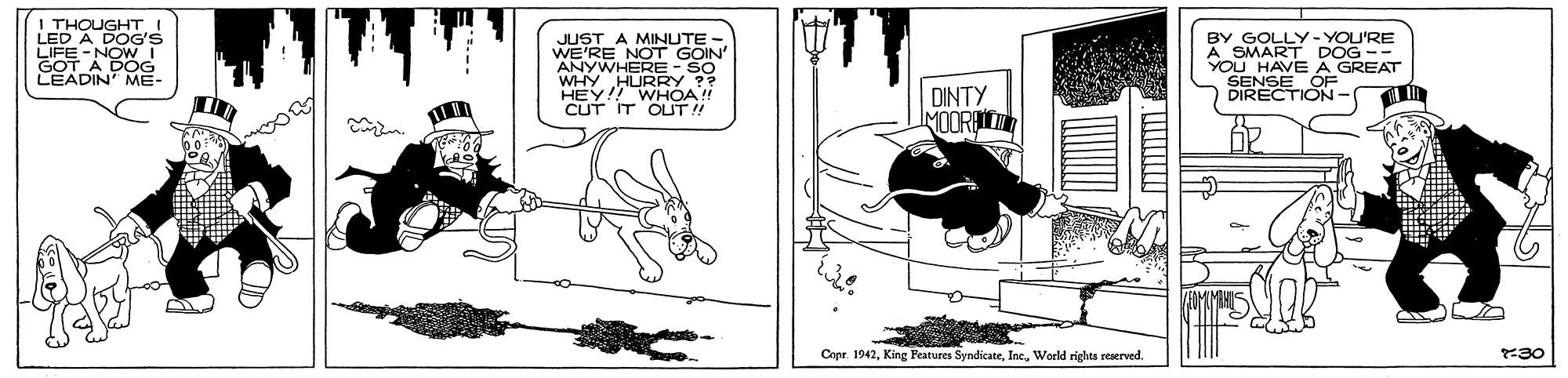 Publication OCR: I THOUGHTI LED A DOG'S LIFE -NOWI GOT A DOG LEADIN ME JUST A MINUTE - WE'RE NOT GOIN ANYWHERE- SO WHY HURRY ?? HEY!! WHÓA!! CUT IT OUT! BY GOLLY- YOU'RE A SMART DOG -- YOU HAVE A GREAT DIRECTION DINTY MOORIT Copr. 1942World rights reserved. 30 I THOUGHTI LED A DOG'S LIFE -NOWI GOT A DOG LEADIN ME JUST A MINUTE - WE'RE NOT GOIN ANYWHERE- SO WHY HURRY ?? HEY!! WHÓA!! CUT IT OUT! BY GOLLY- YOU'RE A SMART DOG -- YOU HAVE A GREAT DIRECTION DINTY MOORIT Copr. 1942King Peatures SyndicateWorld rights reserved. 30