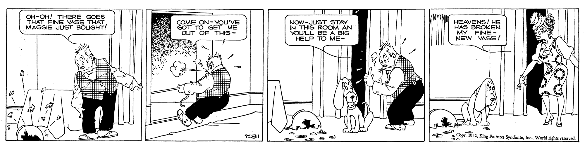 Rectangle OCR: OH-OH! THERE GOES THAT FINE VASE THATMAGGIE JUST BOUGHT! HEAVENS! HE HAS BROKEN MY FINE-. NEW VASE! COME ON- YOU'VE NOW-JUST STAY IN THIS EM AN OUT OF THIS- YOU'LL A BIG HELP TO ME- 31 : Copr. 1942World rights reserved. OH-OH! THERE GOES THAT FINE VASE THATMAGGIE JUST BOUGHT! HEAVENS! HE HAS BROKEN MY FINE-. NEW VASE! COME ON- YOU'VE NOW-JUST STAY IN THIS EM AN OUT OF THIS- YOU'LL A BIG HELP TO ME- 31 : Copr. 1942King Features SyndicateWorld rights reserved.