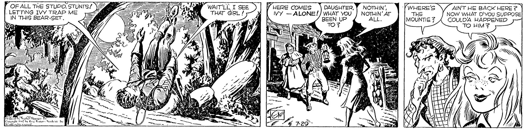 Illustration OCR: OF ALL THE STUDID. STUNIS! LETTING IVY TRAP ME IN THIS BEAR-SET. WAIT'LL I SEE THAT GRL! HERE COMES YWHERE'S DAUGHTERIVY - ALONE! WHAT YOU BEEN UP TO? NOTHIN' NOTHIN'AT ALL. AIN'T HE BACK HERE ? NOW WHAT D'VOU SUPPOSE COULD'A HAPPENED TO HIM? THE MOUNTIE? nde i K t Sua OF ALL THE STUDID. STUNIS! LETTING IVY TRAP ME IN THIS BEAR-SET. WAIT'LL I SEE THAT GRL! HERE COMES YWHERE'S DAUGHTERIVY - ALONE! WHAT YOU BEEN UP TO? NOTHIN' NOTHIN'AT ALL. AIN'T HE BACK HERE ? NOW WHAT D'VOU SUPPOSE COULD'A HAPPENED TO HIM? THE MOUNTIE? nde i K t Sua