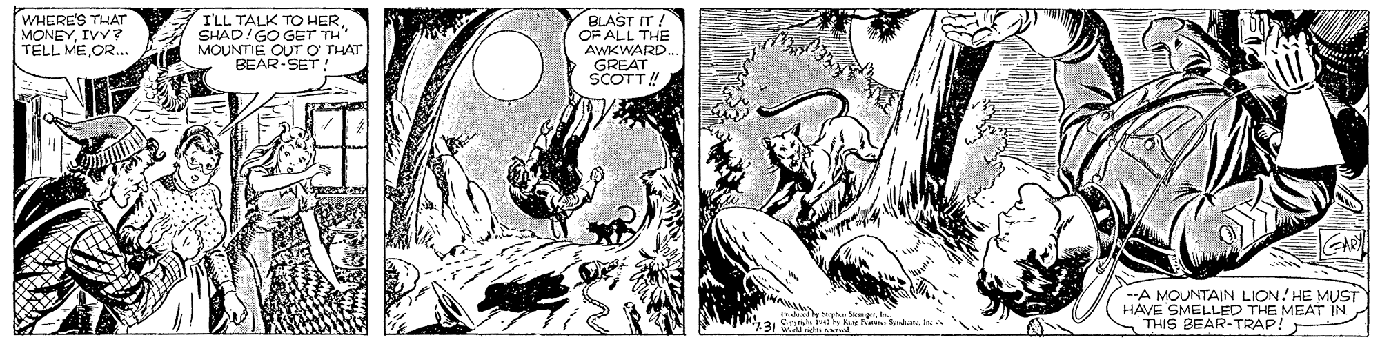 Line art OCR: WHERE'S THAT MONEYIVY? TELL MEOR.. I'LL TALK TO HERSHAD!GO GET TH MOUNTIE OUT O THAT BEAR-SET: BLAST IT ! OF ALL THE AWKWARD. GREAT. SCOTT! GARL -A MOUNTAIN LION! HE MUST HAVE SMELLED THE MEAT IN THIS BEAR-TRAP! 731Wd nd WHERE'S THAT MONEYIVY? TELL MEOR.. I'LL TALK TO HERSHAD!GO GET TH MOUNTIE OUT O THAT BEAR-SET: BLAST IT ! OF ALL THE AWKWARD. GREAT. SCOTT! GARL -A MOUNTAIN LION! HE MUST HAVE SMELLED THE MEAT IN THIS BEAR-TRAP! 731Wd nd