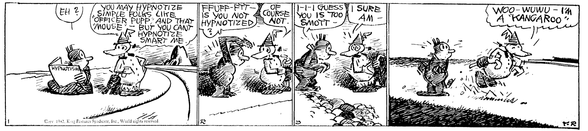 Illustration OCR: YOU MAY HYPNOTIZE FFUFF-FTT- is you NOT OF COURSE NOT. 1-1-1 GUESS I SURE EH ? SIMPLE FOLKS LITE HOUSE WOO - WUWU - 1M A KANGAROO YOU IS TOO AM ER PUPP AND THAT HYPNOTIZED BUT YOU CANT HYPNÓTIZE SMART ME ŠMOTT Cirr 104. King Fenures SyadicateWoeld eighti reenad. YOU MAY HYPNOTIZE FFUFF-FTT- is you NOT OF COURSE NOT. 1-1-1 GUESS I SURE EH ? SIMPLE FOLKS LITE HOUSE WOO - WUWU - 1M A KANGAROO YOU IS TOO AM ER PUPP AND THAT HYPNOTIZED BUT YOU CANT HYPNÓTIZE SMART ME ŠMOTT Cirr 104. King Fenures SyadicateWoeld eighti reenad.