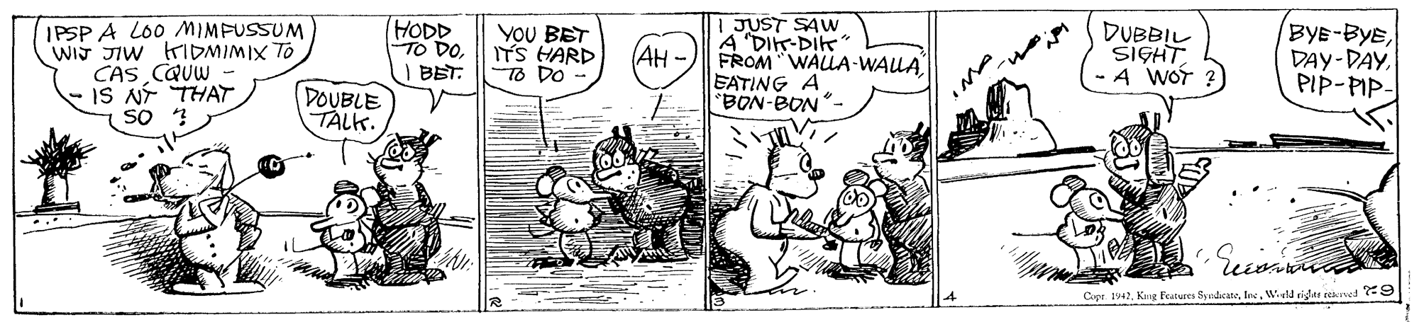 Line OCR: IPSP A LO0 MIMFUSSUM WIT JIW HIDMIMIX TO CAS CQUW - IS NÍ THAT SO HODD TO DOI BET. YOU BET ITS HARD To DO - I JUST SAw A "DIK-DiK" FROM "WALLA-WALA EATING A BON-BON- BYE-BYEPIP-PIP- (AH - DOUBLE TALK. Copr. 1942Wld riglar rekrved ?:9 IPSP A LO0 MIMFUSSUM WIT JIW HIDMIMIX TO CAS CQUW - IS NÍ THAT SO HODD TO DOI BET. YOU BET ITS HARD To DO - I JUST SAw A "DIK-DiK" FROM "WALLA-WALA EATING A BON-BON- BYE-BYEPIP-PIP- (AH - DOUBLE TALK. Copr. 1942King Festures SyudicateWld riglar rekrved ?:9