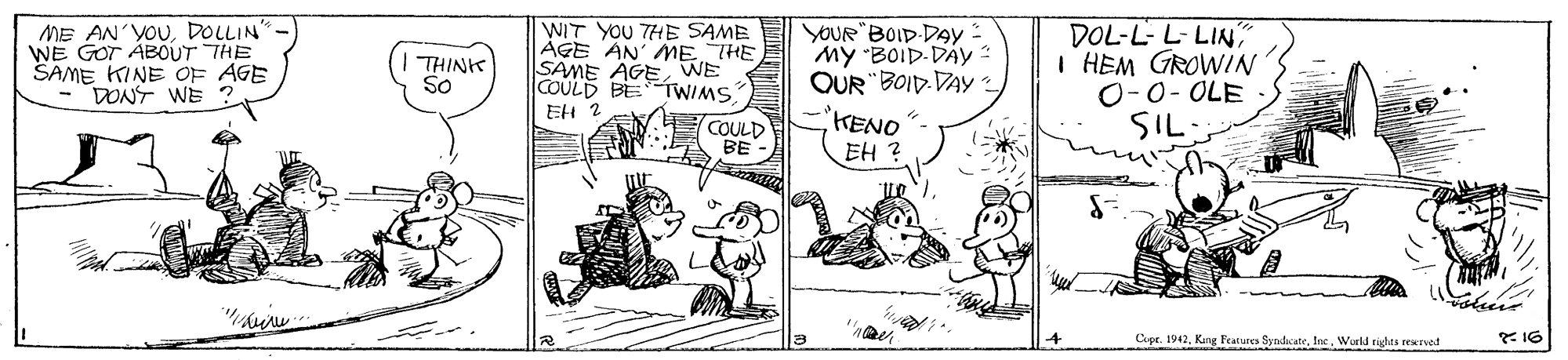 Art OCR: ME AN'YOUDOLLIN"- WE GOT ÁBOUT THE SAME KINE OF AGE DONT WE ? WIT YOU THE SAME ÁGE AN ME THE SAME AGE VWE COULD BE TWIMS YOUR"BOID DAY : My "BOID-DAY OUR "BOID. DAY KENO DOL-L- L-LIN I HEM GROWIN O-0- OLE SIL THINK So EH 2 COULD BE EH ? Cepr. 1942Inc. Wuld rigles reEvod ME AN'YOUDOLLIN"- WE GOT ÁBOUT THE SAME KINE OF AGE DONT WE ? WIT YOU THE SAME ÁGE AN ME THE SAME AGE VWE COULD BE TWIMS YOUR"BOID DAY : My "BOID-DAY OUR "BOID. DAY KENO DOL-L- L-LIN I HEM GROWIN O-0- OLE SIL THINK So EH 2 COULD BE EH ? Cepr. 1942Kang Features SyndicateInc. Wuld rigles reEvod