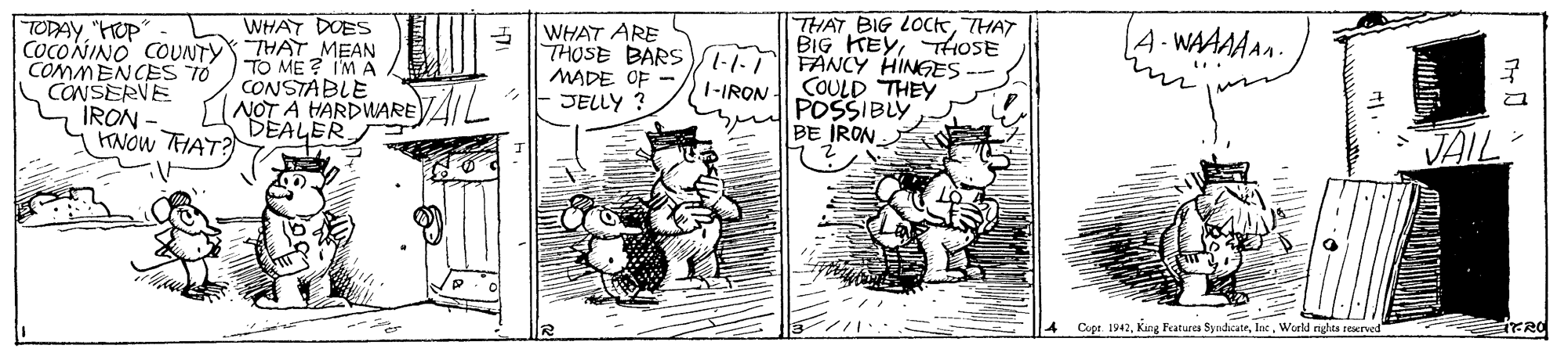 Illustration OCR: THAT BIG LOCkTHAT BIG KEYTtHoSE WHAT DUES TODAY"HUP" COCOÑINO COUNTY THAT MEAN COMMENCESS TO CANSERVE IRON HANOW THAT? WHAT ARE THOSE BARS -I FANCY HINGES MADE OF - JELLY ? 4-WAAAAAn. TO ME ? I'M A CONSTABLE NOT A HARDWAREAIL DEALER 1-IRON COULD THEY POSSIBLY BE IRON JAIL 4 Cope. 1942Woeld nghta reerved THAT BIG LOCkTHAT BIG KEYTtHoSE WHAT DUES TODAY"HUP" COCOÑINO COUNTY THAT MEAN COMMENCESS TO CANSERVE IRON HANOW THAT? WHAT ARE THOSE BARS -I FANCY HINGES MADE OF - JELLY ? 4-WAAAAAn. TO ME ? I'M A CONSTABLE NOT A HARDWAREAIL DEALER 1-IRON COULD THEY POSSIBLY BE IRON JAIL 4 Cope. 1942King Featurea SyadicateWoeld nghta reerved