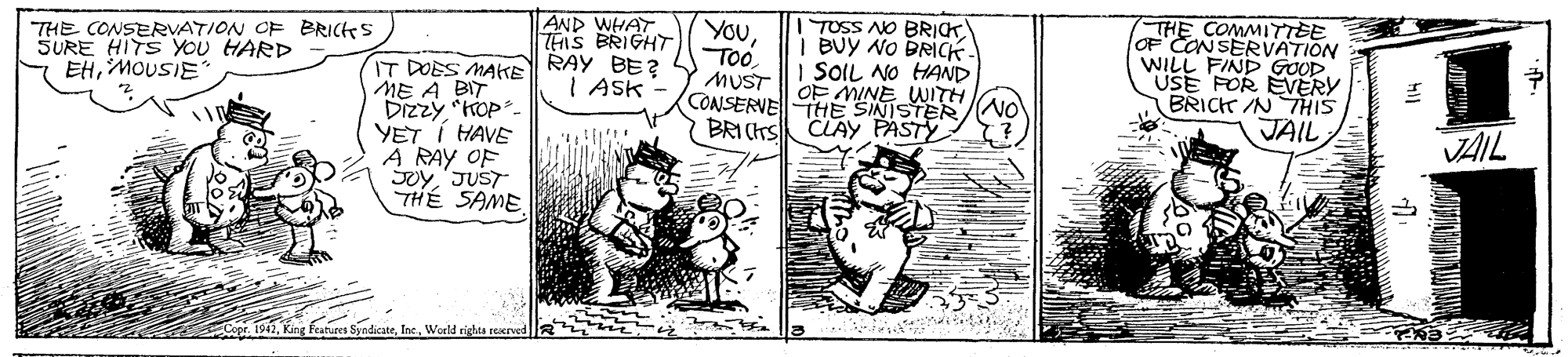 Art OCR: THE CONSERVATION OF BRICS SURE HITS YOU HARD EHMOUSIE* AND WHAT THIS BRIGHT IT DOES MAKE RAY BE? I Ask YouToo MUST TOSS NO BRICK I BUY NO BRICK I SOIL NO HAND OF MINE WITH THE COMMITTEE loF CONSERVATION WILL FIND GOOD USE FOR EVERY BRICK /N THIS ME A BIT ? (CONSERVETHE SINISTER/NO BRI (rs CLAYy PASTY JAIL YET I HAVE A RAY OF Soy'JUST THÉ SAME VAIL 1942World righta reserved THE CONSERVATION OF BRICS SURE HITS YOU HARD EHMOUSIE* AND WHAT THIS BRIGHT IT DOES MAKE RAY BE? I Ask YouToo MUST TOSS NO BRICK I BUY NO BRICK I SOIL NO HAND OF MINE WITH THE COMMITTEE loF CONSERVATION WILL FIND GOOD USE FOR EVERY BRICK /N THIS ME A BIT ? (CONSERVETHE SINISTER/NO BRI (rs CLAYy PASTY JAIL YET I HAVE A RAY OF Soy'JUST THÉ SAME VAIL 1942King Fearures SyndicateWorld righta reserved