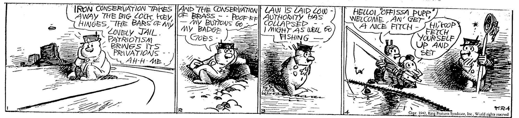 Line art OCR: IRON CONSERVATION TAKES AND THE CONSERVATION LAW 5 LAID LOW POOF FE ÄUTHORITY HAS ny BUTTONS Go COLLAPSED I MIGHT AS WELL EO HSHING AWAY THE BIG LOCHO BRASS HINGESTHE BARS OF MY my BADEE ZOVELY JAIL. PATRIOTISM BRINES ITS PRIVATIONS -. AH-H ME HELLOI OFFISSA PUPP WELCOMEAN' GET A NICE FITCH -HirOP FETCH YOURSELF ÚP AND SET GOES KR4 Coe 1942Wueld tighta rcarved IRON CONSERVATION TAKES AND THE CONSERVATION LAW 5 LAID LOW POOF FE ÄUTHORITY HAS ny BUTTONS Go COLLAPSED I MIGHT AS WELL EO HSHING AWAY THE BIG LOCHO BRASS HINGESTHE BARS OF MY my BADEE ZOVELY JAIL. PATRIOTISM BRINES ITS PRIVATIONS -. AH-H ME HELLOI OFFISSA PUPP WELCOMEAN' GET A NICE FITCH -HirOP FETCH YOURSELF ÚP AND SET GOES KR4 Coe 1942King Fealures SyndicateWueld tighta rcarved