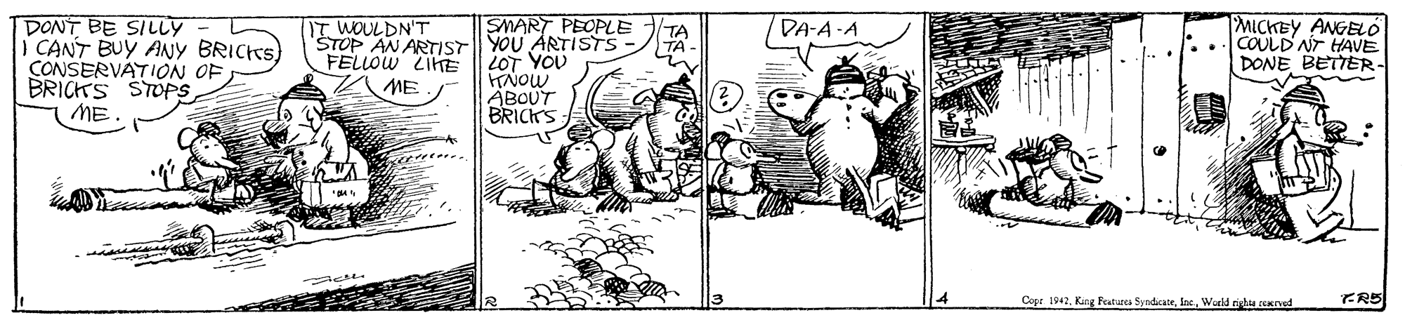 Line art OCR: DONT BE SILLY I CANT BUY ANY BRICKS) CONSERVATION OF BRICKS STOPS ME. SMART PEOPLE ŠTOP AN ARTIST YOU ARTISTS LOT YOU HNOW ABOUT BRICKS MICKEY ANGELO COULD NT HAVE DONE BETTER. IT WOULDN'T TA TA DA-A-A FELLOW ZIHE ME Copr 1942Wurld rista rerved FR5 DONT BE SILLY I CANT BUY ANY BRICKS) CONSERVATION OF BRICKS STOPS ME. SMART PEOPLE ŠTOP AN ARTIST YOU ARTISTS LOT YOU HNOW ABOUT BRICKS MICKEY ANGELO COULD NT HAVE DONE BETTER. IT WOULDN'T TA TA DA-A-A FELLOW ZIHE ME Copr 1942King Features SyndicateWurld rista rerved FR5