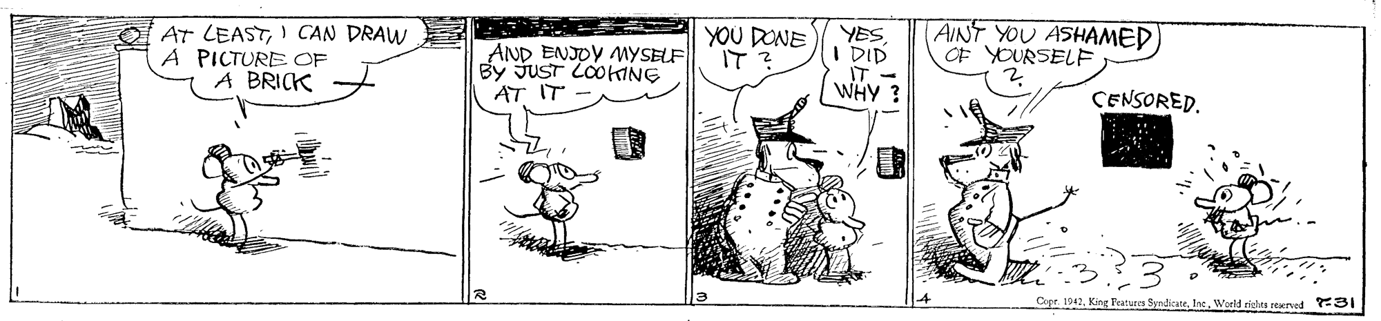 Drawing OCR: AT LEASTI CAN DRAW A PICTURE OF A BRICK AND ENJOY MYSELF By JUST LOOHING AT IT YOU DONE IT? YES I DID IT - WHY ? AINT YOU ASHAMED OF YOURSELF CENSORED. Copr. 1942Woeld richts reserved 31 AT LEASTI CAN DRAW A PICTURE OF A BRICK AND ENJOY MYSELF By JUST LOOHING AT IT YOU DONE IT? YES I DID IT - WHY ? AINT YOU ASHAMED OF YOURSELF CENSORED. Copr. 1942King Features SyndicateWoeld richts reserved 31