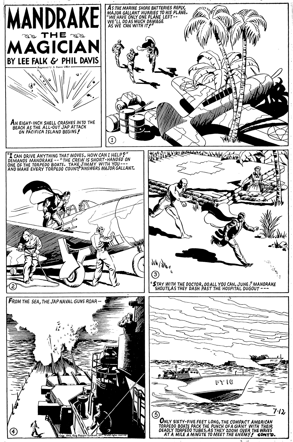 Line OCR: MANDRAKE AS.THE MARINE SHORE BATTERIES REPLYMAJOR GALLANT HURRIES TO HIS PLANE. "WE HAVE ONLY ONE PLANE LEFT WE'LL DO AS MUCH DAMAGE AS WE CAN WITH IT" a THE MAGICIAN BY LEE FALK & PHIL DAVIS S Pu O AN EIGHT-INCH SHELL CRASHES INTO THE BEACH AS THE ALL-OUT JAP AT TACK ON PACIFICA ISLAND BEGINS! "I CAN ORIVE ANYTHING THAT MOVES. HOW CAN I HELP?" DEMANOS MANORAKE --"THE CREW IS SHORT-HANDED ON ONE OF THE TORPEDO BOATS. TAKE JIMMY WITH YOU --- AND MAKE EVERY TORPEDO COUNT"ANSWERS MAJOR GALLANT. "STAY WITH THE DOCTORJUNE " MANDRAKE SHOUTSAS THEY DASH PAST THE HOSPITAL DUGOUT --- FROM THE SEATHE JAP NAVAL GUNS ROAR - 7:12 ONLY SIXTY-FIVE FEET LONGTHE COMPACT AMERICAN TOAPEDO BOATS PACK THE PUNCH OF A GIANT WITH THEIR DEADLY TORPEDÓ TUBESAS THEY ZOOM OVER THE WAVES AT A MILE A MINUTE TO MEET THE ENEMY! CONTD. 2 Kg Palghi MANDRAKE AS.THE MARINE SHORE BATTERIES REPLYMAJOR GALLANT HURRIES TO HIS PLANE. "WE HAVE ONLY ONE PLANE LEFT WE'LL DO AS MUCH DAMAGE AS WE CAN WITH IT" a THE MAGICIAN BY LEE FALK & PHIL DAVIS S Pu O AN EIGHT-INCH SHELL CRASHES INTO THE BEACH AS THE ALL-OUT JAP AT TACK ON PACIFICA ISLAND BEGINS! "I CAN ORIVE ANYTHING THAT MOVES. HOW CAN I HELP?" DEMANOS MANORAKE --"THE CREW IS SHORT-HANDED ON ONE OF THE TORPEDO BOATS. TAKE JIMMY WITH YOU --- AND MAKE EVERY TORPEDO COUNT"ANSWERS MAJOR GALLANT. "STAY WITH THE DOCTORDO ALL YOU CANJUNE " MANDRAKE SHOUTSAS THEY DASH PAST THE HOSPITAL DUGOUT --- FROM THE SEATHE JAP NAVAL GUNS ROAR - 7:12 ONLY SIXTY-FIVE FEET LONGTHE COMPACT AMERICAN TOAPEDO BOATS PACK THE PUNCH OF A GIANT WITH THEIR DEADLY TORPEDÓ TUBESAS THEY ZOOM OVER THE WAVES AT A MILE A MINUTE TO MEET THE ENEMY! CONTD. 2 Kg Pal