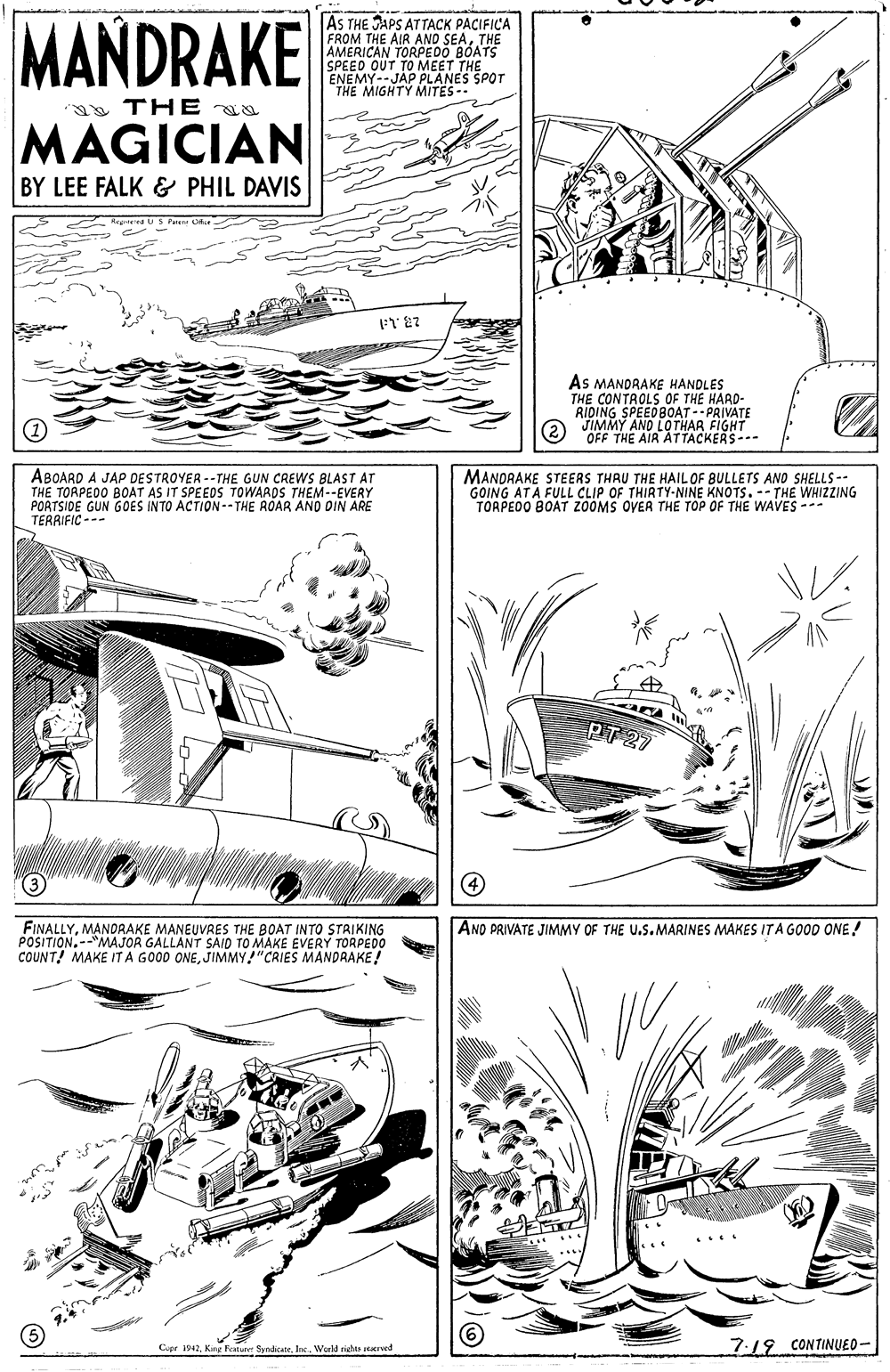 Drawing OCR: MANDRAKE AS THE JAPS ATTACK PACIFICA FROM THE AIR ANO SEATHE AMERICAN TORPEDO BOATS SPEED OUT TO MEET THE ENEMY--JAP PLANES SPOT "THE MIGHTY MITES- TH E aa MAGICIAN BY LEE FALK & PHIL DAVIS As MANDRAKE HANDLES THE CONTROLS OF THE HARD- RIDING SPEEDBOAT-- PRIVATE JIMMY AND LOTHAR FIGHT 2 "OFF THE AIR ATTACKERS--- ABOARD A JAP DESTROYER --THE GUN CREWS BLAST AT THE TORPED0 BOAT AS IT SPEEOS TOWARDS THEM--EVERY PORTSIDE GUN GOES INTO ACTION--THE ROAR AND OIN ARE TERRIFIC -- MANDRAKE STEERS THAU THE HAIL OF BULLETS AND SHELLS-- GOING ATA FULL CLIP OF THIRTY-NINE KNOTS. -- THE WHIZZING TOAPEOO BOAT ZOOMS OVER THE TOP OF THE WAVES --- PT 27 FINALLYMANDRAKE MANEUVRES THE BOAT INTO STRIKING POSITION.--"MAJOR GALLANT SAID TO MAKE EVERY TORPEDO COUNT! MAKE IT A GOOD ONEJIMMY!"CRIES MANDRAKE! AND PRIVATE JIMMY OF THE U.S.MARINES MAKES ITA GOOD ONE! Copr 42World riehes rrved 7.19 CONTINUED- MANDRAKE AS THE JAPS ATTACK PACIFICA FROM THE AIR ANO SEATHE AMERICAN TORPEDO BOATS SPEED OUT TO MEET THE ENEMY--JAP PLANES SPOT "THE MIGHTY MITES- TH E aa MAGICIAN BY LEE FALK & PHIL DAVIS As MANDRAKE HANDLES THE CONTROLS OF THE HARD- RIDING SPEEDBOAT-- PRIVATE JIMMY AND LOTHAR FIGHT 2 "OFF THE AIR ATTACKERS--- ABOARD A JAP DESTROYER --THE GUN CREWS BLAST AT THE TORPED0 BOAT AS IT SPEEOS TOWARDS THEM--EVERY PORTSIDE GUN GOES INTO ACTION--THE ROAR AND OIN ARE TERRIFIC -- MANDRAKE STEERS THAU THE HAIL OF BULLETS AND SHELLS-- GOING ATA FULL CLIP OF THIRTY-NINE KNOTS. -- THE WHIZZING TOAPEOO BOAT ZOOMS OVER THE TOP OF THE WAVES --- PT 27 FINALLYMANDRAKE MANEUVRES THE BOAT INTO STRIKING POSITION.--"MAJOR GALLANT SAID TO MAKE EVERY TORPEDO COUNT! MAKE IT A GOOD ONEJIMMY!"CRIES MANDRAKE! AND PRIVATE JIMMY OF THE U.S.MARINES MAKES ITA GOOD ONE! Copr 42Kne Fosture SyedcateWorld riehes rrved 7.19 CONTINUED-