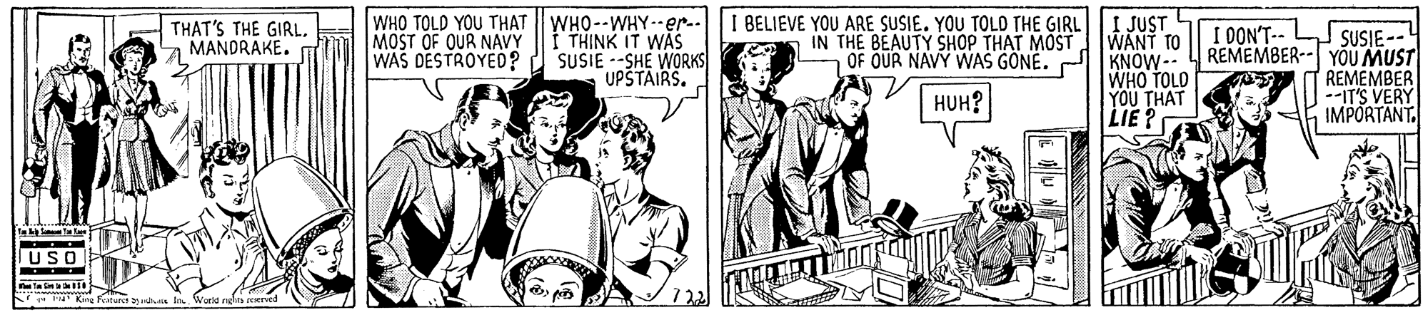 Style OCR: WHO TOLD YOU THAT WHO--WHY-er.-1 BELIEVE YOU ARE SUSIE. YOU TOLD THE GIRL|I JUST WANT TO OF OUR NAVY WAS GONE. AKNOW-- WHO TOLD YOU THAT LIE ? THAT'S THE GIRLa MANDRAKE. m I DON'T-- SUSIE-- REMEMBER-- YOU MUST REMEMBER --IT'S VERY IMPORTANT. MOST OF QUR NAVY WAS DESTROYED? I THINK IT WÁS SUSIE --SHE WORKS UPSTAIRS. IN THE BEAUTY SHOP THAT MOST HUH? ta in F King Fature rMs lo World neles peerved 7 22 WHO TOLD YOU THAT WHO--WHY-er.-1 BELIEVE YOU ARE SUSIE. YOU TOLD THE GIRL|I JUST WANT TO OF OUR NAVY WAS GONE. AKNOW-- WHO TOLD YOU THAT LIE ? THAT'S THE GIRLa MANDRAKE. m I DON'T-- SUSIE-- REMEMBER-- YOU MUST REMEMBER --IT'S VERY IMPORTANT. MOST OF QUR NAVY WAS DESTROYED? I THINK IT WÁS SUSIE --SHE WORKS UPSTAIRS. IN THE BEAUTY SHOP THAT MOST HUH? ta in F King Fature rMs lo World neles peerved 7 22