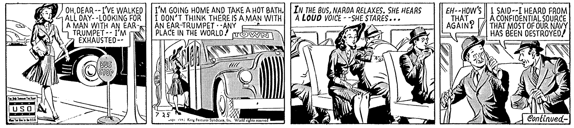 Fender OCR: OHDEAR --I'VE WALKED ALL DAY--LOOKING FOR A MAN WITH AN EAR-S TRUMPET-- I'M ÉXHAUSTED-- I'M GOING HOME AND TAKE A HOT BATH. IN THE BUSNARDA RELAXES. SHE HEARS DON'T THINK THERE IS A MAN WITH AN EAR-TRUMPET -ANY PLACE IN THE WORLD! TOWN EH--HOW'S I SAID--I HEARD FROM A CONFIDENTIAL SOURCE THAT MOST OF OUR NAVY HAS BEEN DESTROYED! A LOUD VÕICE - -SHE STARES... THAT AGAIN? BUS STOP USO 7 25 -up : King taure SpnicIns Work ngta reerved Continued- OHDEAR --I'VE WALKED ALL DAY--LOOKING FOR A MAN WITH AN EAR-S TRUMPET-- I'M ÉXHAUSTED-- I'M GOING HOME AND TAKE A HOT BATH. IN THE BUSNARDA RELAXES. SHE HEARS DON'T THINK THERE IS A MAN WITH AN EAR-TRUMPET -ANY PLACE IN THE WORLD! TOWN EH--HOW'S I SAID--I HEARD FROM A CONFIDENTIAL SOURCE THAT MOST OF OUR NAVY HAS BEEN DESTROYED! A LOUD VÕICE - -SHE STARES... THAT AGAIN? BUS STOP USO 7 25 -up : King taure SpnicIns Work ngta reerved Continued-