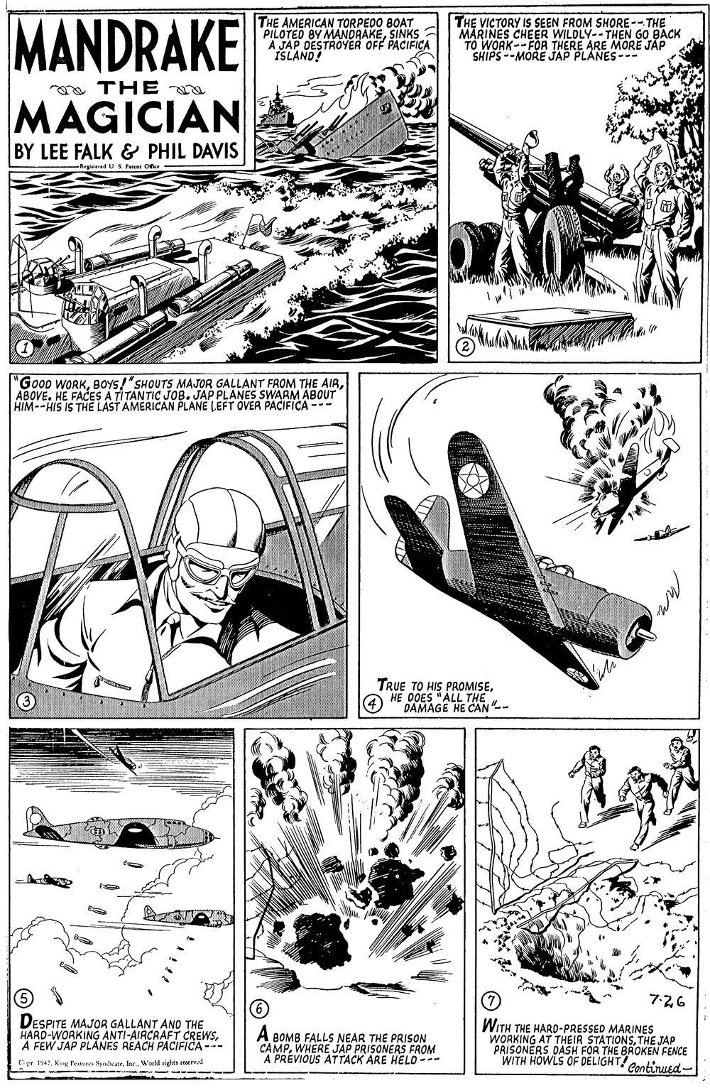 Art OCR: MANDRAKE THE AMERICAN TORPEDO BOAT PILOTED BY MANDRAKESINKS A JAP DESTROYER OFF PACIFICA ISLAND! THE VICTORY IS SEEN FROM SHORE-- THE MARINES CHEER WILDLY--THEN GO BACK TO WORK--FOR THERE ARE MORE JAP SHIPS --MORE JAP PLANES--- a THE a MAGICIAN BY LEE FALK & PHIL DAVIS Regtened US Paent Ofer "Good WORKABOVE. HE FACES A TITANTIC JOB. JAP PLANES SWARM ABOUT HIM--HIS IS THE LAST AMERICAN PLANE LEFT OVER PACIFICA --- TRUE TO HIS PROMISEHE 0OES "ALL THE DAMAGE HE CAN-- 7-26 DESPITE MAJOR GALLANT AND THE HARD-WORKING ANTI-AIRCRAFT CREWSFEW JAP PLANES REACH PACIFICA --- A BOMB FALLS NEAR THE PRISsON CAMPWHERE JAP PRISONERS FROM A PREVIOUS ATTACK ARE HELO --- WITH THE HARD-PRESSED MARINES WORKING AT THEIR STATIONSTHE JAP PRISONERS DASH FOR THE BROKEN FENCE WITH HOWLS OF DELIGHT! Continued- (r 1942lar. . Kire d sights seervd -- - --- MANDRAKE THE AMERICAN TORPEDO BOAT PILOTED BY MANDRAKESINKS A JAP DESTROYER OFF PACIFICA ISLAND! THE VICTORY IS SEEN FROM SHORE-- THE MARINES CHEER WILDLY--THEN GO BACK TO WORK--FOR THERE ARE MORE JAP SHIPS --MORE JAP PLANES--- a THE a MAGICIAN BY LEE FALK & PHIL DAVIS Regtened US Paent Ofer "Good WORKBOYS!"SHOUTS MAJOR GALLANT FROM THE AIRABOVE. HE FACES A TITANTIC JOB. JAP PLANES SWARM ABOUT HIM--HIS IS THE LAST AMERICAN PLANE LEFT OVER PACIFICA --- TRUE TO HIS PROMISEHE 0OES "ALL THE DAMAGE HE CAN-- 7-26 DESPITE MAJOR GALLANT AND THE HARD-WORKING ANTI-AIRCRAFT CREWSFEW JAP PLANES REACH PACIFICA --- A BOMB FALLS NEAR THE PRISsON CAMPWHERE JAP PRISONERS FROM A PREVIOUS ATTACK ARE HELO --- WITH THE HARD-PRESSED MARINES WORKING AT THEIR STATIONSTHE JAP PRISONERS DASH FOR THE BROKEN FENCE WITH HOWLS OF DELIGHT! Continued- (r 1942Kirg Feuren Syrdeatelar. . Kire d sights seervd -- - ---