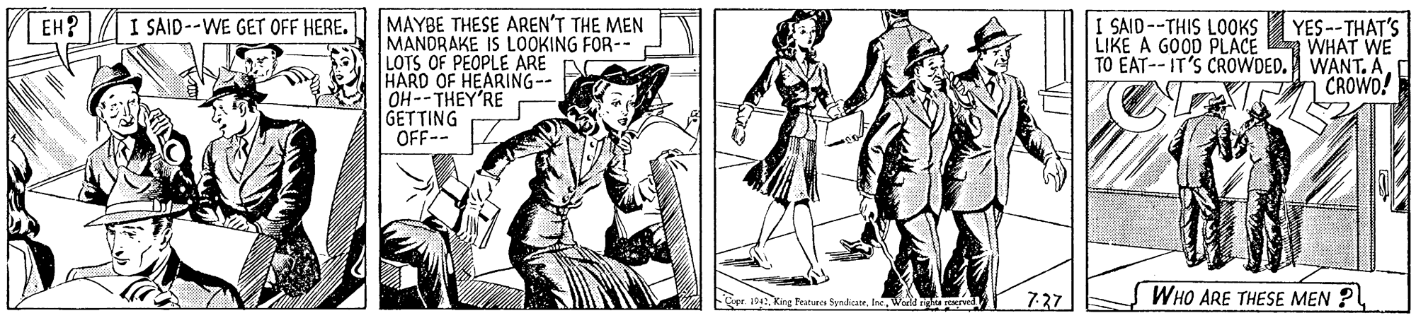 People OCR: MAYBE THESE AREN'T THE MEN MANDRAKE IS LOOKING FOR-- LOTS OF PEOPLE ARE HARD OF HEARING-- OH--THEY'RE GETTING OFF-- I SAID--WE GET OFF HERE. YES --THAT'S LIKE A GOOD PLACE WHAT WE TO EAT-- IT'S CROWDED. WANTCROWO! EH? I SAID--THIS LOOKS 727 WHO ARE THESE MEN ? e. 1942Warld igl ved MAYBE THESE AREN'T THE MEN MANDRAKE IS LOOKING FOR-- LOTS OF PEOPLE ARE HARD OF HEARING-- OH--THEY'RE GETTING OFF-- I SAID--WE GET OFF HERE. YES --THAT'S LIKE A GOOD PLACE WHAT WE TO EAT-- IT'S CROWDED. WANTCROWO! EH? I SAID--THIS LOOKS 727 WHO ARE THESE MEN ? e. 1942King Peatu SyndicateWarld igl ved