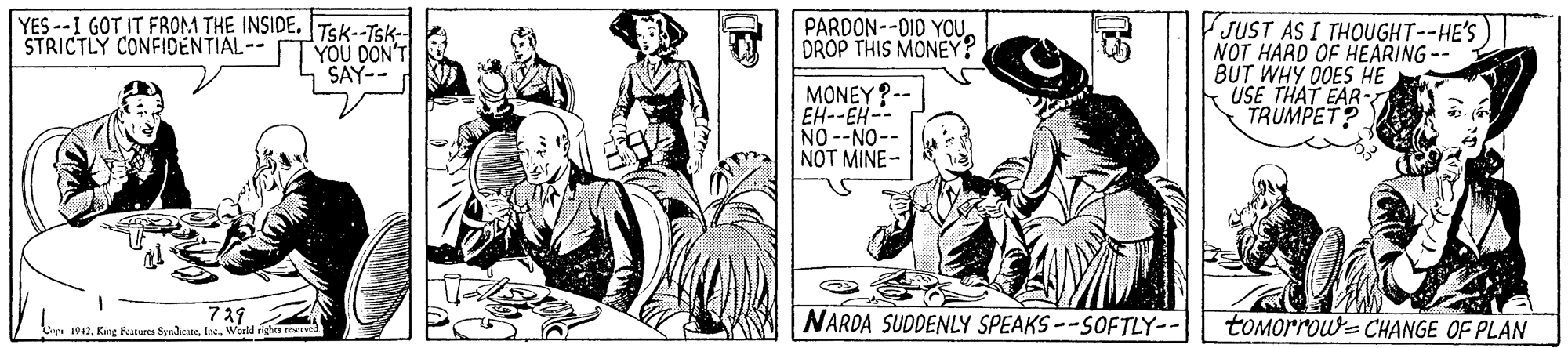 Font OCR: YES --I GOT IT FROM THE INSIDE. Tsk--Tsk- YOU DON' SAY- JUST AS I THOUGHT--HE'S NOT HARD OF HEARING-- BUT WHY DOES HE USE THAT EAR- TRUMPET? PARDON--D10 YOU D DROP THIS MONEY? STRICTLY CONFIDENTIAL-- MONEY?-- EH--EH-- NO --NO-- NOT MINE- 739 1942Warld ngha reve NARDA SUDDENLY SPEAKS--SOFTLY-- tOMorrou-CHANGE OF PLAN YES --I GOT IT FROM THE INSIDE. Tsk--Tsk- YOU DON' SAY- JUST AS I THOUGHT--HE'S NOT HARD OF HEARING-- BUT WHY DOES HE USE THAT EAR- TRUMPET? PARDON--D10 YOU D DROP THIS MONEY? STRICTLY CONFIDENTIAL-- MONEY?-- EH--EH-- NO --NO-- NOT MINE- 739 1942King Featurcs SynacateWarld ngha reve NARDA SUDDENLY SPEAKS--SOFTLY-- tOMorrou-CHANGE OF PLAN