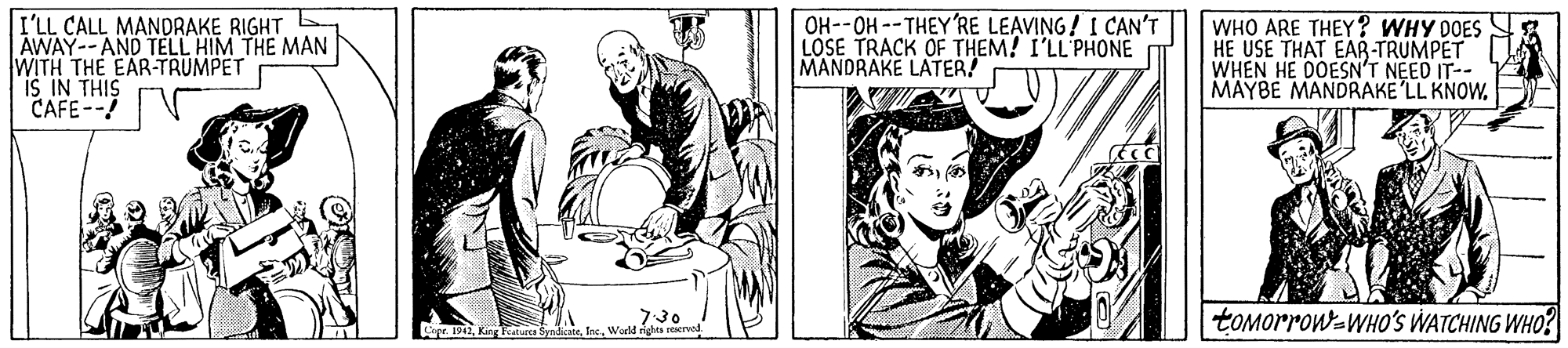 Gesture OCR: I'LL CALL MANDRAKE RIGHT E AWAY--AND TELL HIM THE MAN WITH THE EAR-TRUMPET IS IN THIS CAFE-- OH--OH --THEY'RE LEAVING! I CAN'T LOSE TRACK OF THEM! I'LL'PHONE MANDRAKE LATER! WHO ARE THEY? WHY DOES HE USE THAT EAR-TRUMPET WHEN HE DOESN'T NEED IT-- MAYBE MANDRAKE LL KNOWtOMorrow-WHO'S WATCHING WHO? Cope 1942King Faturce Sy I'LL CALL MANDRAKE RIGHT E AWAY--AND TELL HIM THE MAN WITH THE EAR-TRUMPET IS IN THIS CAFE-- OH--OH --THEY'RE LEAVING! I CAN'T LOSE TRACK OF THEM! I'LL'PHONE MANDRAKE LATER! WHO ARE THEY? WHY DOES HE USE THAT EAR-TRUMPET WHEN HE DOESN'T NEED IT-- MAYBE MANDRAKE LL KNOWtOMorrow-WHO'S WATCHING WHO? Cope 1942King Faturce Sy