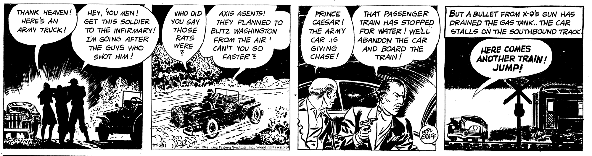 Vehicle OCR: THANK HEAVEN! HERE'S AN ARMY TRUCK! HEYYOU MEN! GET THIS SOLDIER TO THE INFIRMARY! I'M GOING AFTER THE GUYS WHO THAT PASSENGER TRAIN HAS STOPPED FOR WATER ! WELL ABANDON THE CAR AND BOARD THE TRAIN! AXIS AGENTS! THEY PLANNED TO BLITZ WASHINGTON FROM THE AIR ! CAN'T YOU GO FASTER ? BUT A BULLET FROM X-9's GUN HAS DRAINED THE GAS TANK. THE CAR STALLS ON THE SOUTHBOUND TRACK. PRINCE CAESAR! THE ARMY WHO DID YOU SAY THOSE RATS WERE CAR -IS GIVING CHASE ! HERE COMES ANOTHER TRAIN! JUMP! SHOT HIM! HEL BRAFF Copr. 1942Warld righta reerved THANK HEAVEN! HERE'S AN ARMY TRUCK! HEYYOU MEN! GET THIS SOLDIER TO THE INFIRMARY! I'M GOING AFTER THE GUYS WHO THAT PASSENGER TRAIN HAS STOPPED FOR WATER ! WELL ABANDON THE CAR AND BOARD THE TRAIN! AXIS AGENTS! THEY PLANNED TO BLITZ WASHINGTON FROM THE AIR ! CAN'T YOU GO FASTER ? BUT A BULLET FROM X-9's GUN HAS DRAINED THE GAS TANK. THE CAR STALLS ON THE SOUTHBOUND TRACK. PRINCE CAESAR! THE ARMY WHO DID YOU SAY THOSE RATS WERE CAR -IS GIVING CHASE ! HERE COMES ANOTHER TRAIN! JUMP! SHOT HIM! HEL BRAFF Copr. 1942King Fetures SyndicateWarld righta reerved