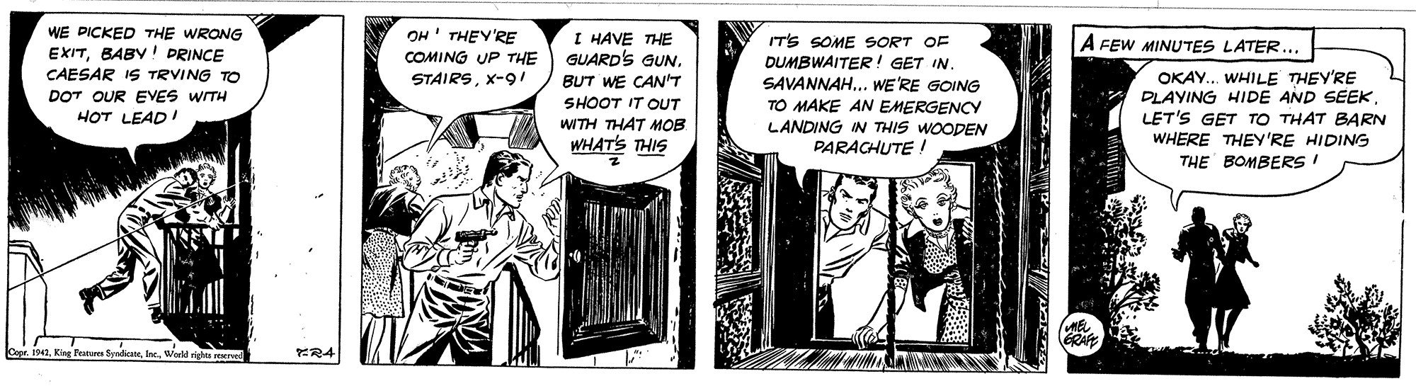 Comic book OCR: WE DICKED THE WRONG EXITBABY! DRINCE CAESAR IS TRVING TO OH' THEY'RE COMING UP THE I HAVE THE GUARD'S GUN. IT'S SOME SORT OF DUMBWAITER! GET IN. SAVANNAH.. WE'RE GOING TO MAKE AN EMERGENCY LANDING IN THIS WOODEN PARACHUTE ! A FEW MINUTES LATER... OKAY.. WHILE THEY'RE DLAYING HIDE AND SEEKLET'S GET TO THAT BARN WHERE THEY'RE HIDING THE B?MBERS I STAIRSX-9 / BUT WE CAN'T SHOOT IT OUT WITH THAT MOB WHAT'S THIS DOT OUR EVES WITH HOT LEADI 1942King Peatures ya - lerweld rigs ved ?R4 WE DICKED THE WRONG EXITBABY! DRINCE CAESAR IS TRVING TO OH' THEY'RE COMING UP THE I HAVE THE GUARD'S GUN. IT'S SOME SORT OF DUMBWAITER! GET IN. SAVANNAH.. WE'RE GOING TO MAKE AN EMERGENCY LANDING IN THIS WOODEN PARACHUTE ! A FEW MINUTES LATER... OKAY.. WHILE THEY'RE DLAYING HIDE AND SEEKLET'S GET TO THAT BARN WHERE THEY'RE HIDING THE B?MBERS I STAIRSX-9 / BUT WE CAN'T SHOOT IT OUT WITH THAT MOB WHAT'S THIS DOT OUR EVES WITH HOT LEADI 1942King Peatures ya - lerweld rigs ved ? R4