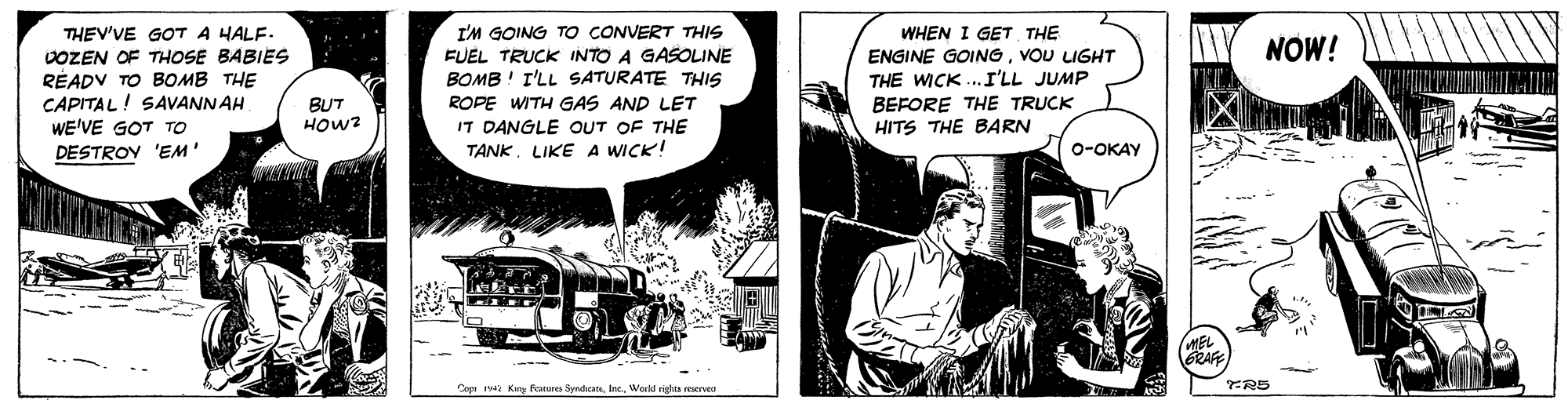 Fiction OCR: THEV'VE GOT A HALF. VOZEN OF THOSE BABIES RÉADV TO BOMB THE CAPITAL! SAVANNAH WE'VE GOT TO I'M GOING TO CONVERT THIS FUEL TRUCK INTO A GASOLINE BOMB ! I'LL SATURATE THIS ROPE WITH GAS AND LET IT DANGLE OUT OF THE TANKLIKE A WICK! WHEN I GET THE ENGINE GOINGVOU UGHT THE WICK ...I'LL JUMP BEFORE THE TRUCK HITS THE BARN NOW! BUT HOW? DESTROV 'EM o-OKAY MEL Cop King kares SyndicaneInc. World rights reservea THEV'VE GOT A HALF. VOZEN OF THOSE BABIES RÉADV TO BOMB THE CAPITAL! SAVANNAH WE'VE GOT TO I'M GOING TO CONVERT THIS FUEL TRUCK INTO A GASOLINE BOMB ! I'LL SATURATE THIS ROPE WITH GAS AND LET IT DANGLE OUT OF THE TANKLIKE A WICK! WHEN I GET THE ENGINE GOINGVOU UGHT THE WICK ...I'LL JUMP BEFORE THE TRUCK HITS THE BARN NOW! BUT HOW? DESTROV 'EM o-OKAY MEL Cop King kares SyndicaneInc. World rights reservea
