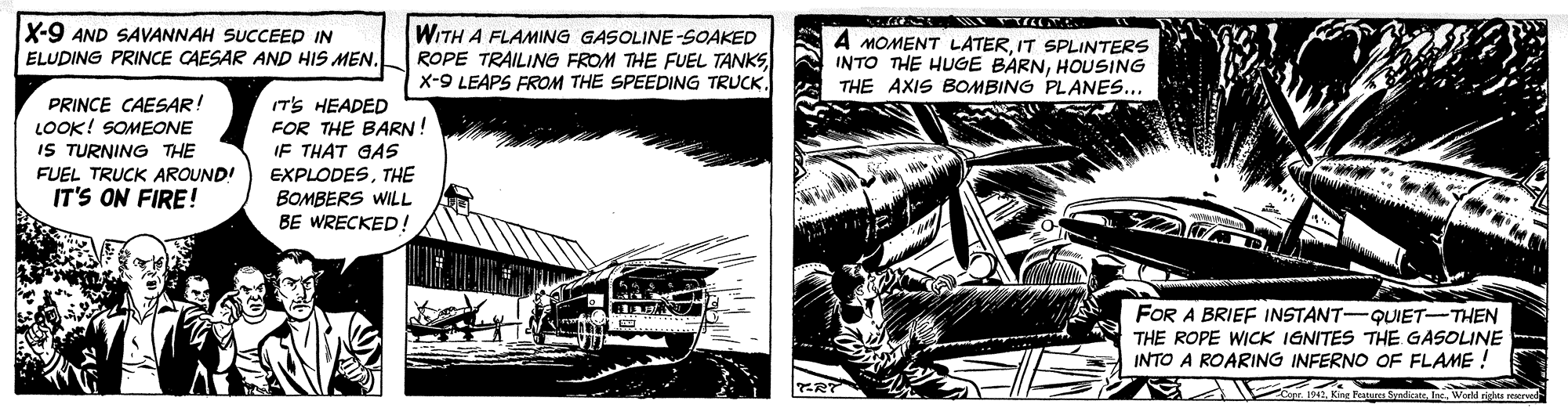 Line art OCR: X-9 AND SAVANNAH SUCCEED IN ELUDING PRINCE CAESAR AND HIS MEN. WITH A FLAMING GASOLINE-SOAKED ROPE TRAILING FROM THE FUEL TANKSIT SPLINTERS INTO THE HUGE BARNHOUSING THE AXIS BOMBING PLANES... PRINCE CAESAR! LOOK! SOMEONE IS TURNING THE (TS HEADED FOR THE BARN! IF THAT GAS FUEL TRUCK AROUND! EXPLODESTHE IT'S ON FIRE! BOMBERS WILL BE WRECKED! FOR A BRIEF INSTANT-QUIET-THEN THE ROPE WICK IGNITES THE GASOLINE INTO A ROARING INFERNO OF FLAME ! X-9 AND SAVANNAH SUCCEED IN ELUDING PRINCE CAESAR AND HIS MEN. WITH A FLAMING GASOLINE-SOAKED ROPE TRAILING FROM THE FUEL TANKSX-9 LEAPS EROM THE SPEEDING TRUCKA MOMENT LATERIT SPLINTERS INTO THE HUGE BARNHOUSING THE AXIS BOMBING PLANES... PRINCE CAESAR! LOOK! SOMEONE IS TURNING THE (TS HEADED FOR THE BARN! IF THAT GAS FUEL TRUCK AROUND! EXPLODESTHE IT'S ON FIRE! BOMBERS WILL BE WRECKED! FOR A BRIEF INSTANT-QUIET-THEN THE ROPE WICK IGNITES THE GASOLINE INTO A ROARING INFERNO OF FLAME !