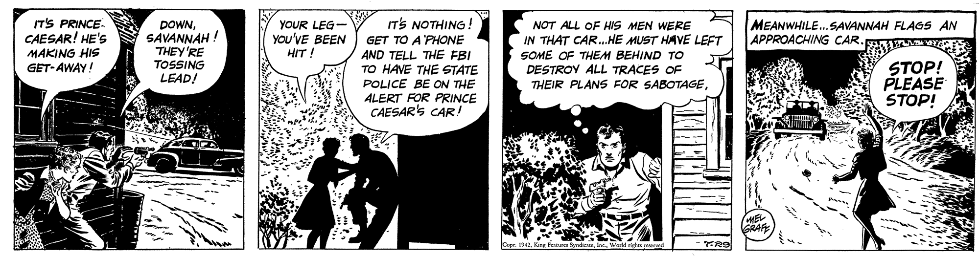 Fiction OCR: IT'S PRINCE CAESAR! HE'S IT'S NOTHING! MEANWHILE...SAVANNAH FLAGS AN APPROACHING CAR DOWNSAVANNAH ! THEY'RE TOSSING LEAD! YOUR LEG- YoU'VE BEEN HIT! NOT ALL OF HIS MEN WERE IN THAT CAR...HE MUST HAVE LEFT GET TO A'PHONE AND TELL THE FBI TO HAVE THE STATE POLICE BE ON THE ALERT FOR PRINCE CAESAR'S CAR! MAKING HIS GET-AWAY! SOME OF THEM BEHIND TO DESTROY ALL TRACES OF THEIR PLANS FOR SABOTAGESTOP! PLEASE STOP! GRAF Terlil rights reeno IT'S PRINCE CAESAR! HE'S IT'S NOTHING! MEANWHILE...SAVANNAH FLAGS AN APPROACHING CAR DOWNSAVANNAH ! THEY'RE TOSSING LEAD! YOUR LEG- YoU'VE BEEN HIT! NOT ALL OF HIS MEN WERE IN THAT CAR...HE MUST HAVE LEFT GET TO A'PHONE AND TELL THE FBI TO HAVE THE STATE POLICE BE ON THE ALERT FOR PRINCE CAESAR'S CAR! MAKING HIS GET-AWAY! SOME OF THEM BEHIND TO DESTROY ALL TRACES OF THEIR PLANS FOR SABOTAGESTOP! PLEASE STOP! GRAF Terlil rights reeno