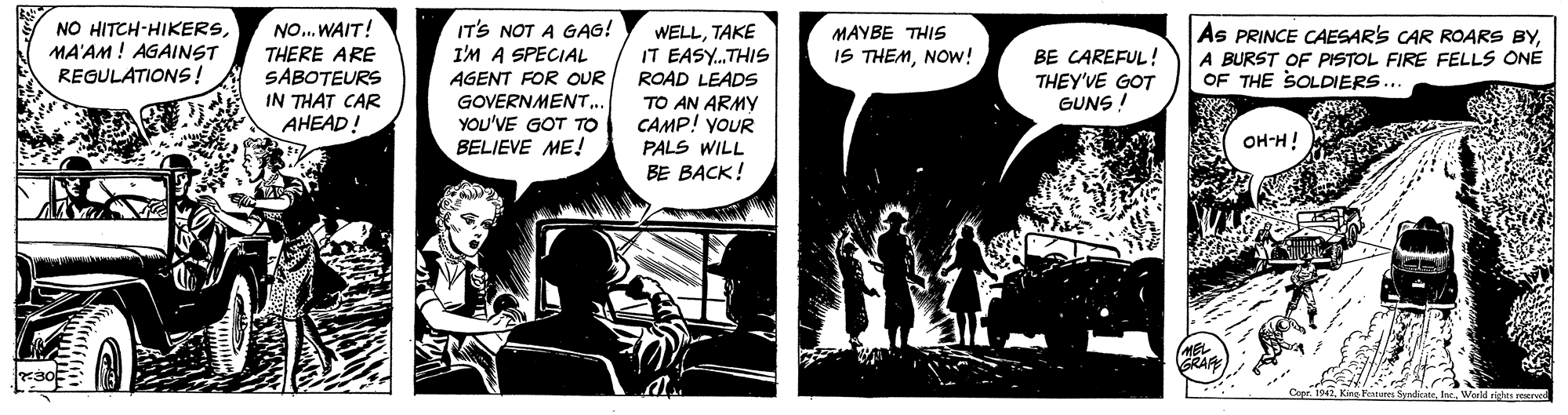 Monochrome OCR: NO... WAIT! IT'S NOT A GAG! I'M A SPECIAL AGENT FOR OUR GOVERNMENT.. YOU'VE GOT TO BELIEVE ME! NO HITCH-HIKERSMA'AM ! AGAINST REGULATIONS! MAYBE THIS IS THEMNOW! As PRINCE CAESAR'S CAR ROARS BYA BURST OF PISTOL FIRE FELLS ONE OF THE SOLDIERS... WELLTAKE THERE ARE SABOTEURS IN THAT CAR AHEAD! IT EASY.THIS ROAD LEADS TO AN ARMY CAMP! yoUR BE CAREFUL! THEY'VE GOT GUNS ! OH-H! PALS WILL BE BACK! GRAF NO... WAIT! IT'S NOT A GAG! I'M A SPECIAL AGENT FOR OUR GOVERNMENT.. YOU'VE GOT TO BELIEVE ME! NO HITCH-HIKERSMA'AM ! AGAINST REGULATIONS! MAYBE THIS IS THEMNOW! As PRINCE CAESAR'S CAR ROARS BYA BURST OF PISTOL FIRE FELLS ONE OF THE SOLDIERS... WELLTAKE THERE ARE SABOTEURS IN THAT CAR AHEAD! IT EASY.THIS ROAD LEADS TO AN ARMY CAMP! yoUR BE CAREFUL! THEY'VE GOT GUNS ! OH-H! PALS WILL BE BACK! GRAF