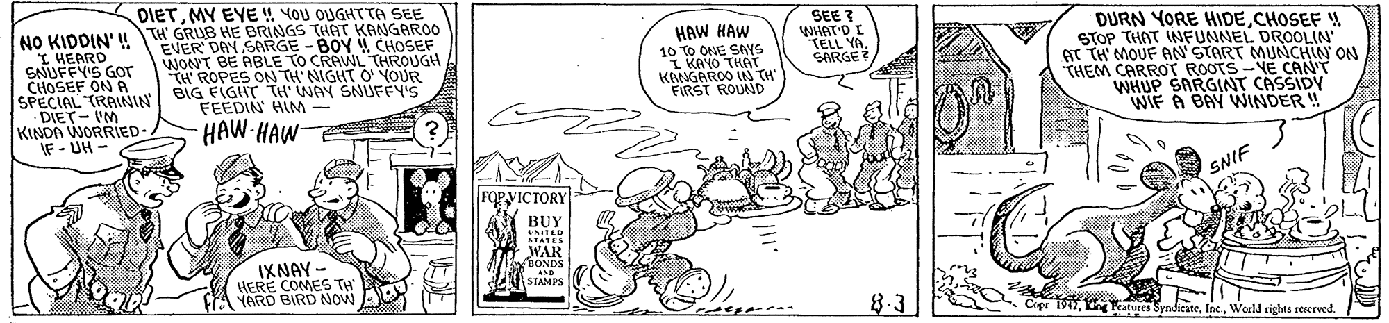 Comic book OCR: DIETMY EYE ! YOU OUGHT TA SEE NO KIDDIN' TH GRUB HE BRINGS THAT KANGAROO I HEARD SNUFFY'S GOT CHOSEF ON A SPECIAL TRANIA BIG EIGHT TH' WAY SNUFFY'S DIET- IM KINDA WORRIED IF - UH - SEE ? WHAT'D I TELL YASARGE DURN YORE HIDECHOSEF ! STOP THAT INFUNNEL DROOLIN GT TH' MOUF AN'START MUNCHIN ON THEM CARROT ROOTS-YE CAN'T WHUP SARGINT CASSIDY WIF A BAY WNINDER ! HAW HAW EVER' DAY SARGE -BOY CHOSEF WONT BE ABLE TO CRAWL THROUGH TH' ROPES ON TH' NIGHT O' YOUR 10 TO ONE SAYS I KAYO THAT KANGAROO IN TH' FIRST ROUND FEEDIN HIM HAW HAW SNIF FOPVICTORY BUY UNITAD STATES WAR BONDS IXNAY - HERE COMES TH YARD BIRD NOW AND STAMPS 8-3 Cipr 1942World rights reerved. DIETMY EYE ! YOU OUGHT TA SEE NO KIDDIN' TH GRUB HE BRINGS THAT KANGAROO I HEARD SNUFFY'S GOT CHOSEF ON A SPECIAL TRANIA BIG EIGHT TH' WAY SNUFFY'S DIET- IM KINDA WORRIED IF - UH - SEE ? WHAT'D I TELL YASARGE DURN YORE HIDECHOSEF ! STOP THAT INFUNNEL DROOLIN GT TH' MOUF AN'START MUNCHIN ON THEM CARROT ROOTS-YE CAN'T WHUP SARGINT CASSIDY WIF A BAY WNINDER ! HAW HAW EVER' DAY SARGE -BOY CHOSEF WONT BE ABLE TO CRAWL THROUGH TH' ROPES ON TH' NIGHT O' YOUR 10 TO ONE SAYS I KAYO THAT KANGAROO IN TH' FIRST ROUND FEEDIN HIM HAW HAW SNIF FOPVICTORY BUY UNITAD STATES WAR BONDS IXNAY - HERE COMES TH YARD BIRD NOW AND STAMPS 8-3 Cipr 1942Peatures SyndicateWorld rights reerved.